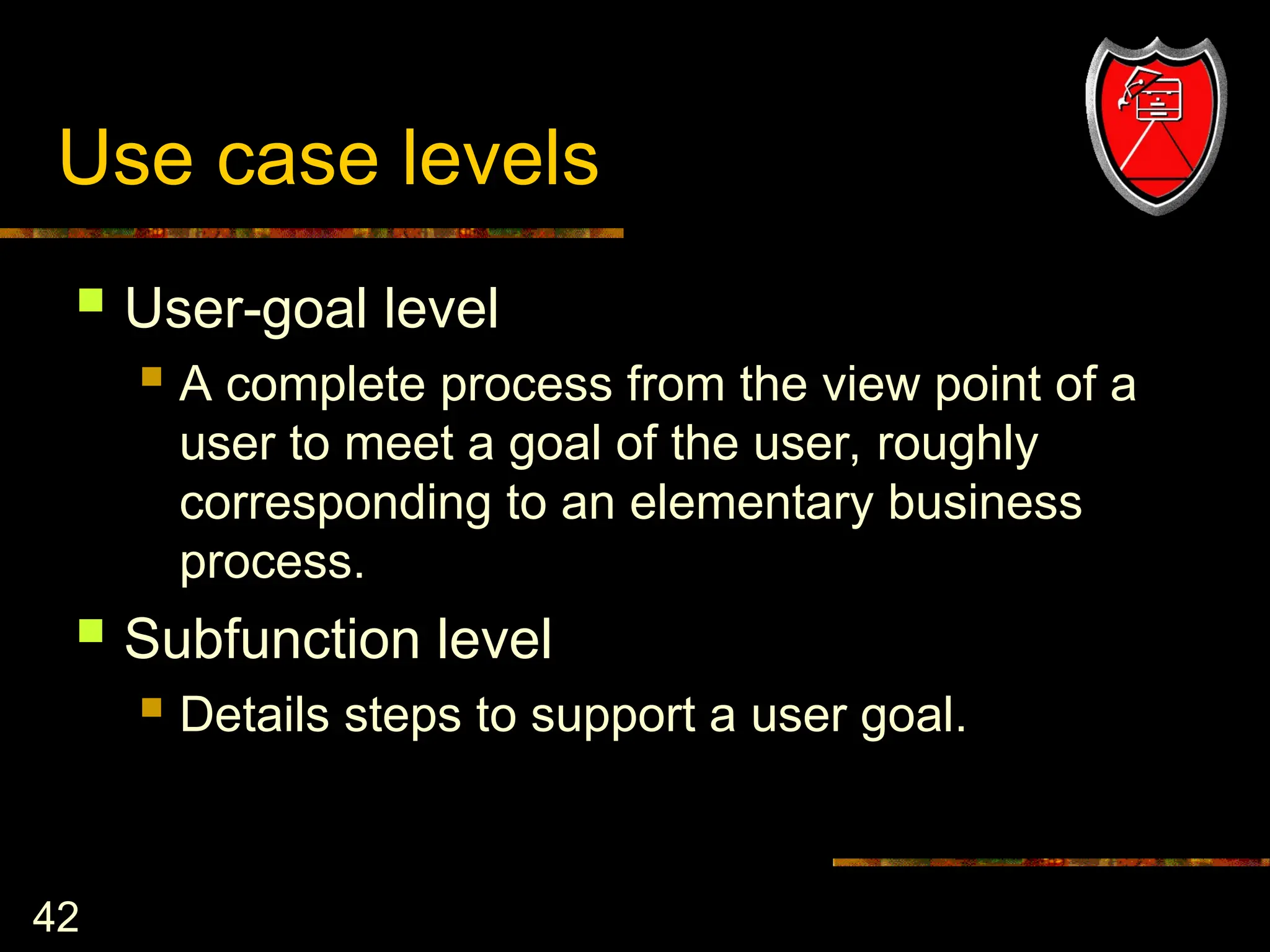 42
Use case levels
 User-goal level
 A complete process from the view point of a
user to meet a goal of the user, roughly
corresponding to an elementary business
process.
 Subfunction level
 Details steps to support a user goal.
 
