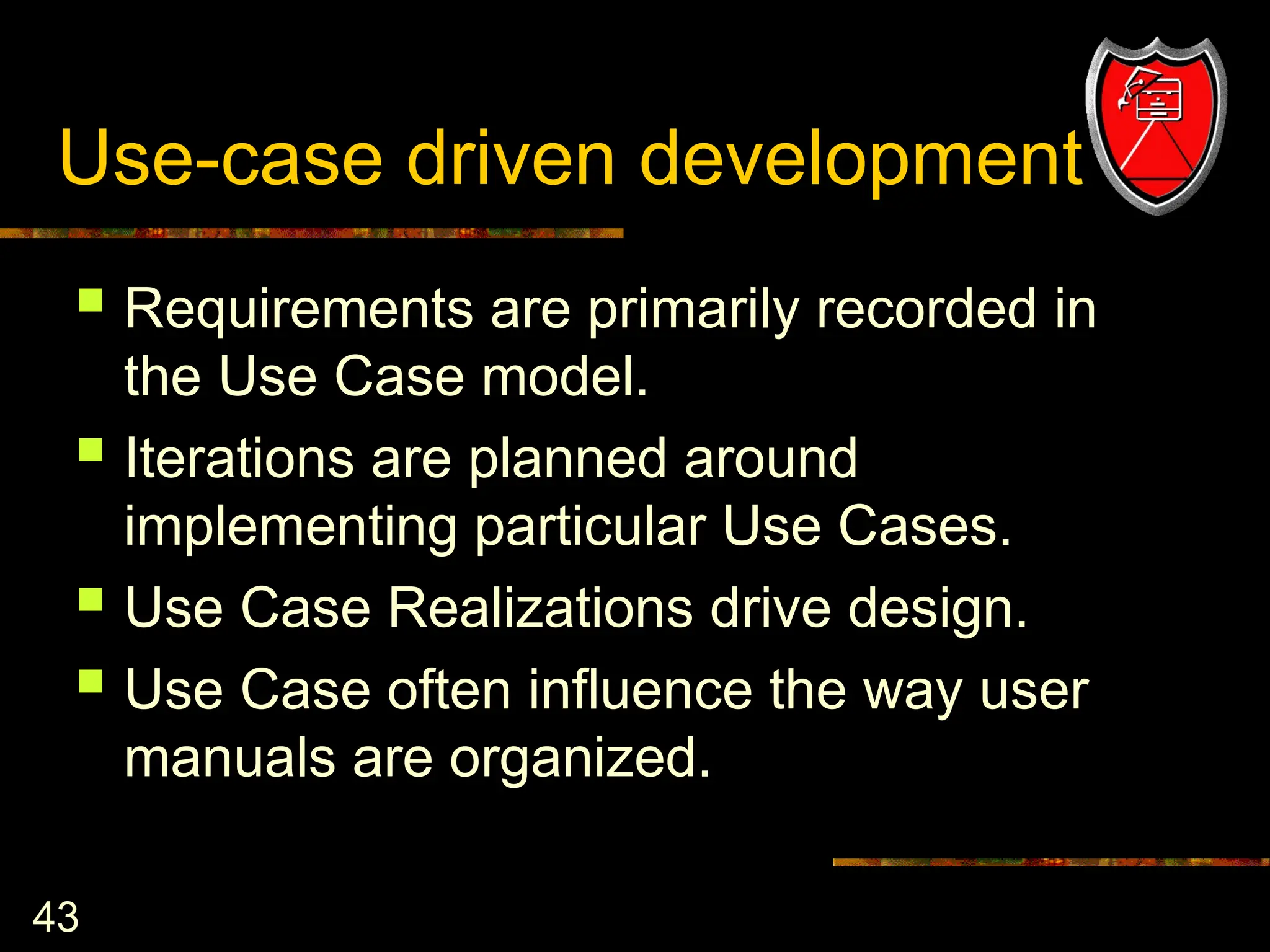 43
Use-case driven development
 Requirements are primarily recorded in
the Use Case model.
 Iterations are planned around
implementing particular Use Cases.
 Use Case Realizations drive design.
 Use Case often influence the way user
manuals are organized.
 