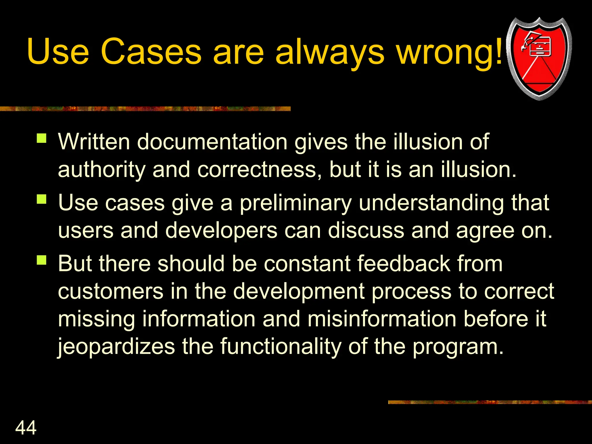 44
Use Cases are always wrong!
 Written documentation gives the illusion of
authority and correctness, but it is an illusion.
 Use cases give a preliminary understanding that
users and developers can discuss and agree on.
 But there should be constant feedback from
customers in the development process to correct
missing information and misinformation before it
jeopardizes the functionality of the program.
 