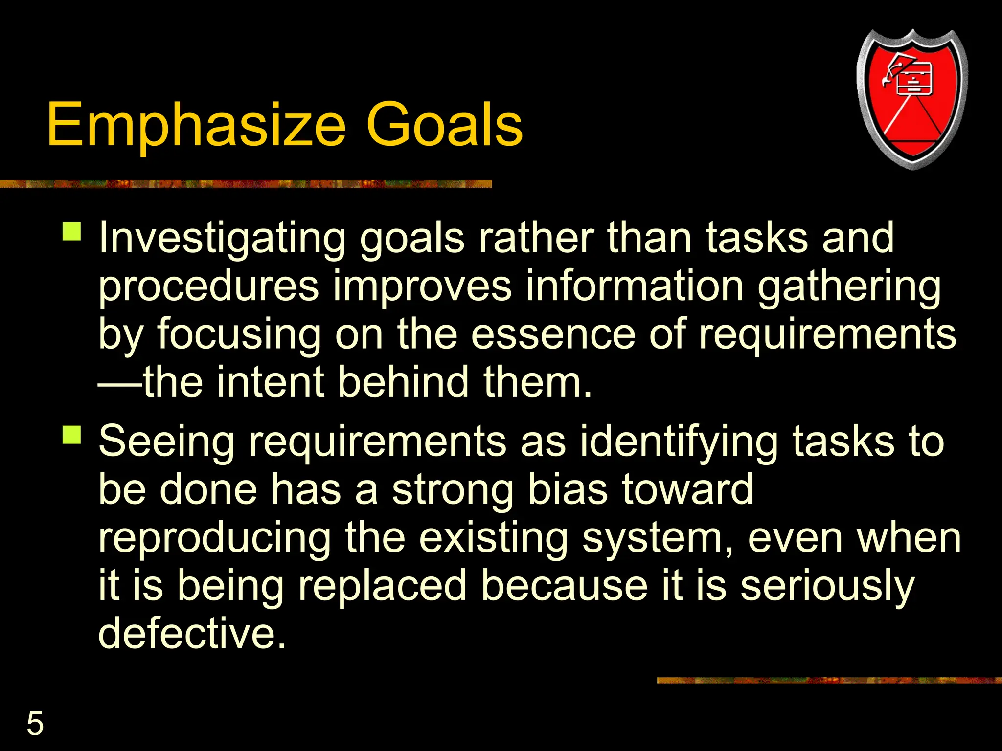 5
Emphasize Goals
 Investigating goals rather than tasks and
procedures improves information gathering
by focusing on the essence of requirements
—the intent behind them.
 Seeing requirements as identifying tasks to
be done has a strong bias toward
reproducing the existing system, even when
it is being replaced because it is seriously
defective.
 