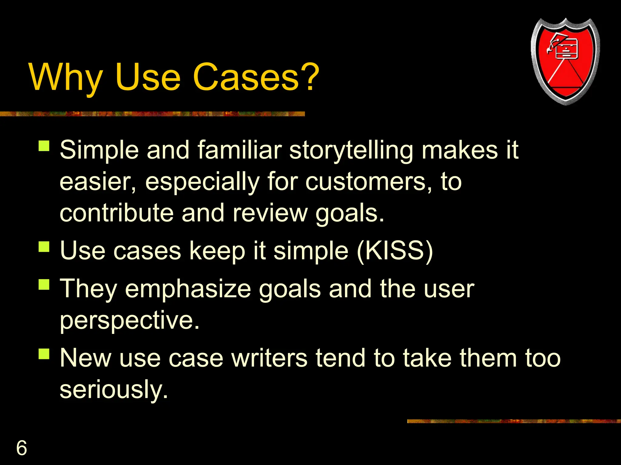 6
Why Use Cases?
 Simple and familiar storytelling makes it
easier, especially for customers, to
contribute and review goals.
 Use cases keep it simple (KISS)
 They emphasize goals and the user
perspective.
 New use case writers tend to take them too
seriously.
 