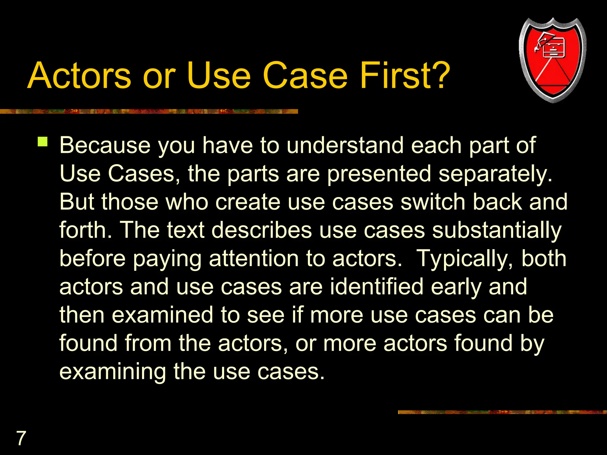 7
Actors or Use Case First?
 Because you have to understand each part of
Use Cases, the parts are presented separately.
But those who create use cases switch back and
forth. The text describes use cases substantially
before paying attention to actors. Typically, both
actors and use cases are identified early and
then examined to see if more use cases can be
found from the actors, or more actors found by
examining the use cases.
 