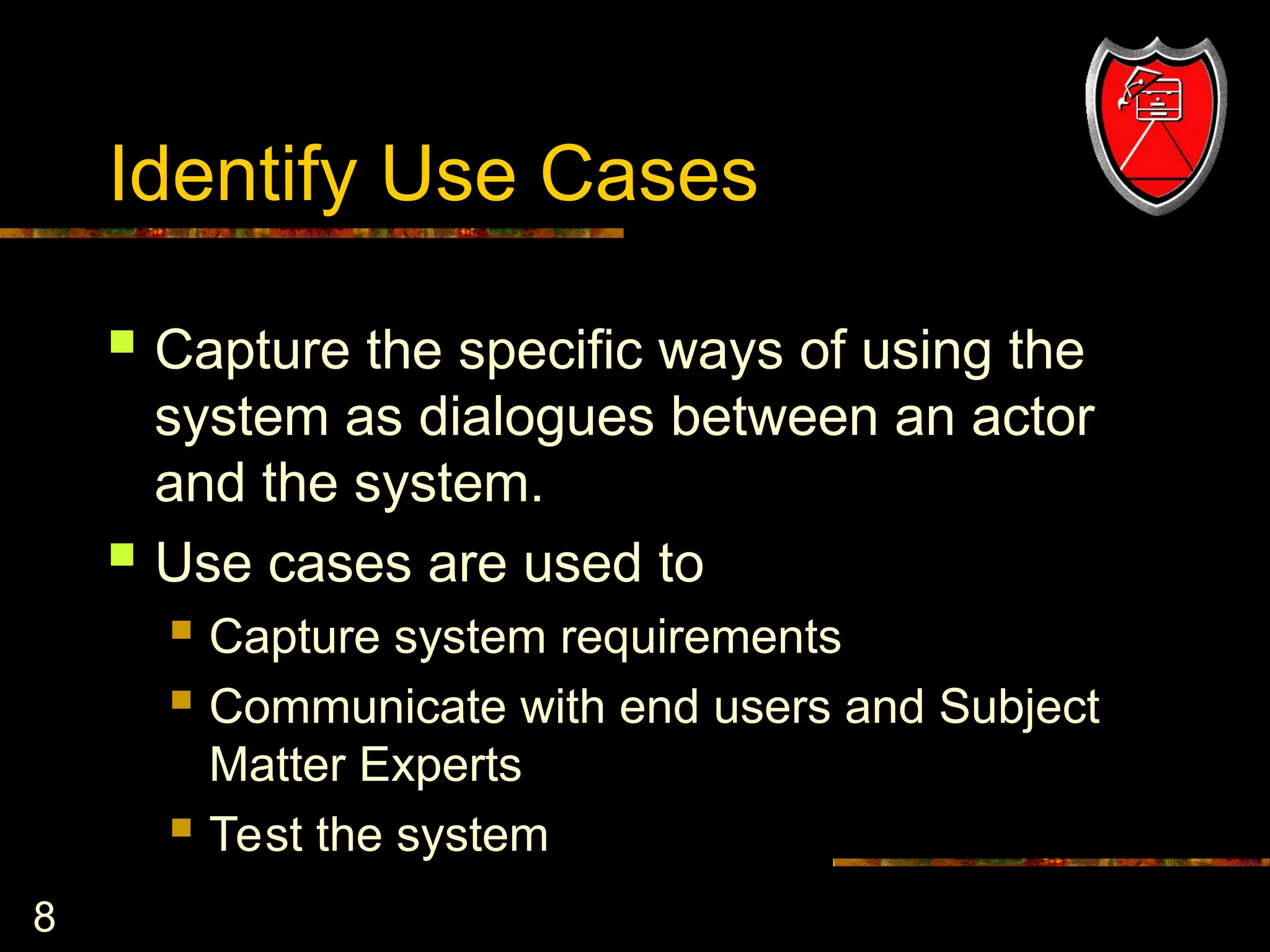 8
Identify Use Cases
 Capture the specific ways of using the
system as dialogues between an actor
and the system.
 Use cases are used to
 Capture system requirements
 Communicate with end users and Subject
Matter Experts
 Test the system
 