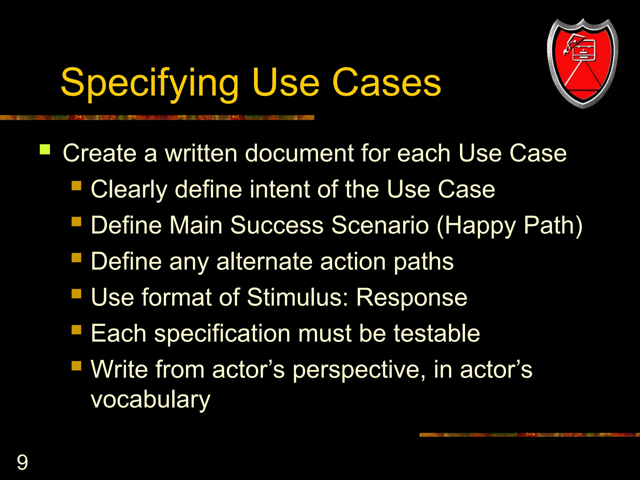 9
Specifying Use Cases
 Create a written document for each Use Case
 Clearly define intent of the Use Case
 Define Main Success Scenario (Happy Path)
 Define any alternate action paths
 Use format of Stimulus: Response
 Each specification must be testable
 Write from actor’s perspective, in actor’s
vocabulary
 