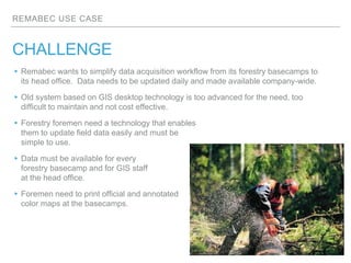 REMABEC USE CASE
CHALLENGE
▸Remabec wants to simplify data acquisition workflow from its forestry basecamps to
its head of...
