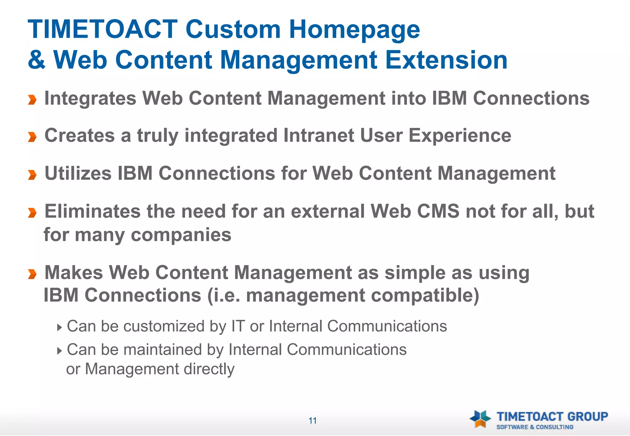 TIMETOACT Custom Homepage
& Web Content Management Extension
!   Integrates Web Content Management into IBM Connections
!   Creates a truly integrated Intranet User Experience
!   Utilizes IBM Connections for Web Content Management
!   Eliminates the need for an external Web CMS not for all, but
    for many companies
!   Makes Web Content Management as simple as using
    IBM Connections (i.e. management compatible)
     !   Can be customized by IT or Internal Communications
     !   Can be maintained by Internal Communications
         or Management directly


                                        11
 