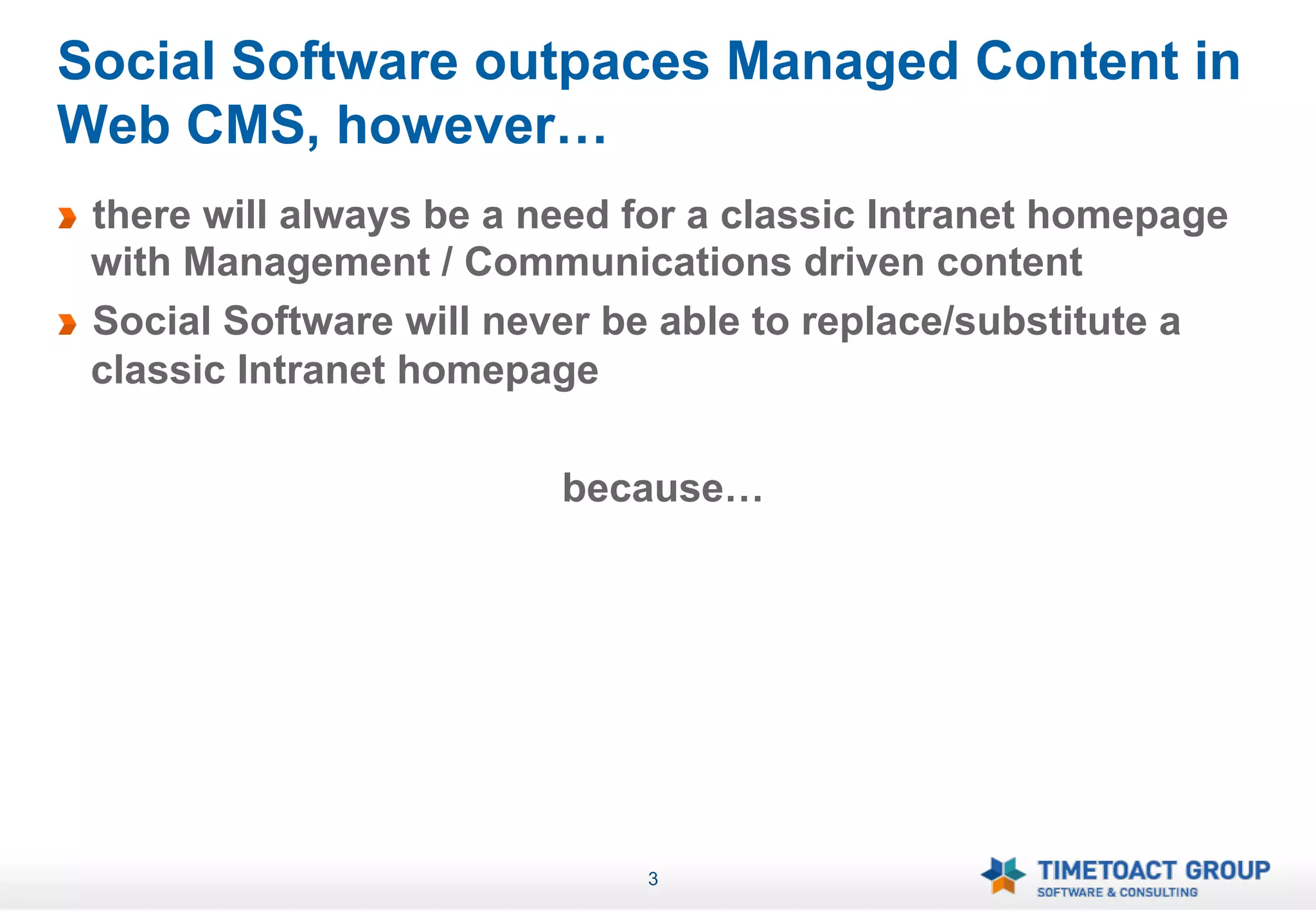 Social Software outpaces Managed Content in
Web CMS, however…
!   there will always be a need for a classic Intranet homepage
    with Management / Communications driven content
!   Social Software will never be able to replace/substitute a
    classic Intranet homepage

                            because…




                                3
 