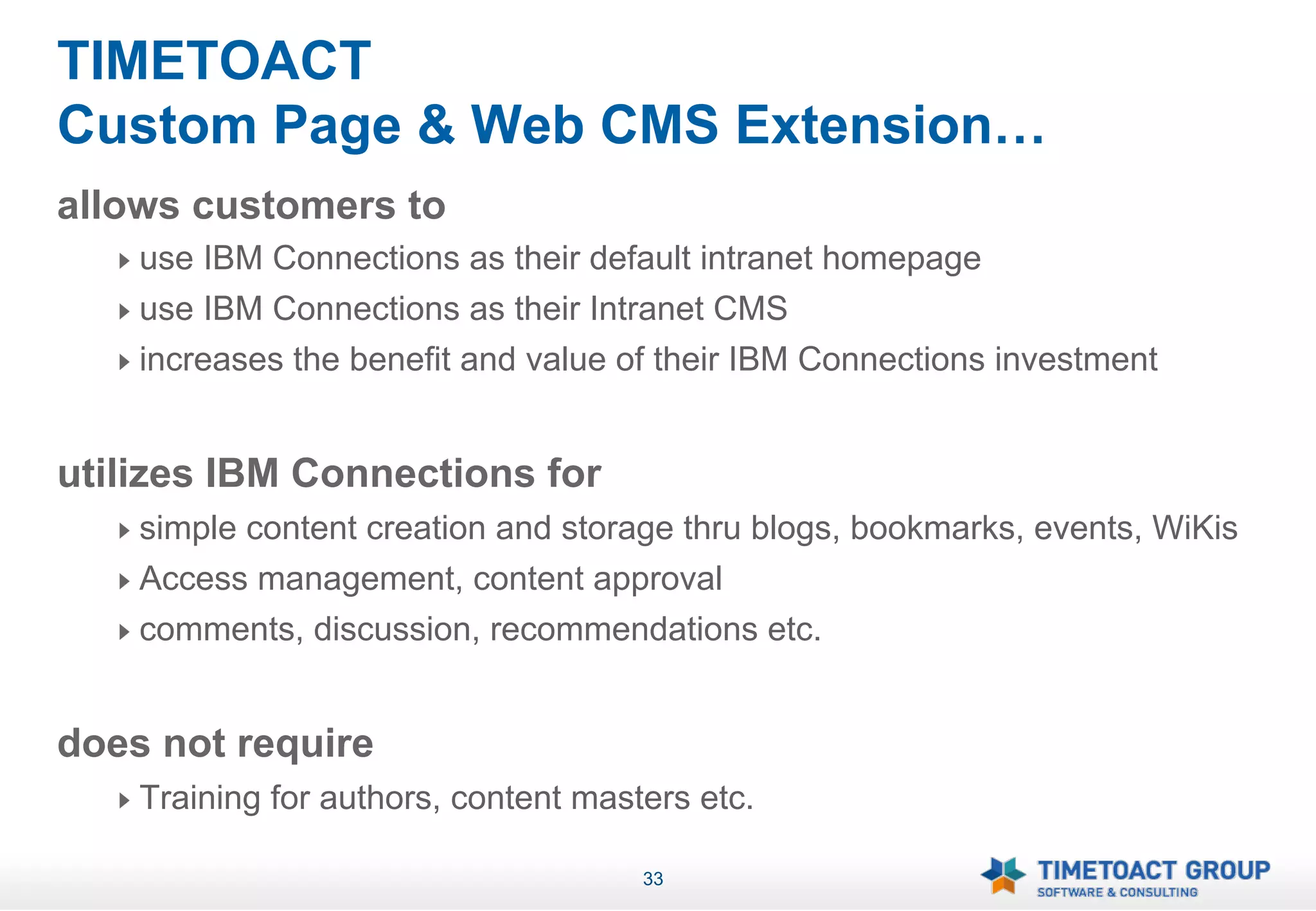 TIMETOACT
Custom Page & Web CMS Extension…
allows customers to
   !   use IBM Connections as their default intranet homepage
   !   use IBM Connections as their Intranet CMS
   !   increases the benefit and value of their IBM Connections investment


utilizes IBM Connections for
   !   simple content creation and storage thru blogs, bookmarks, events, WiKis
   !   Access management, content approval
   !   comments, discussion, recommendations etc.


does not require
   !   Training for authors, content masters etc.

                                         33
 