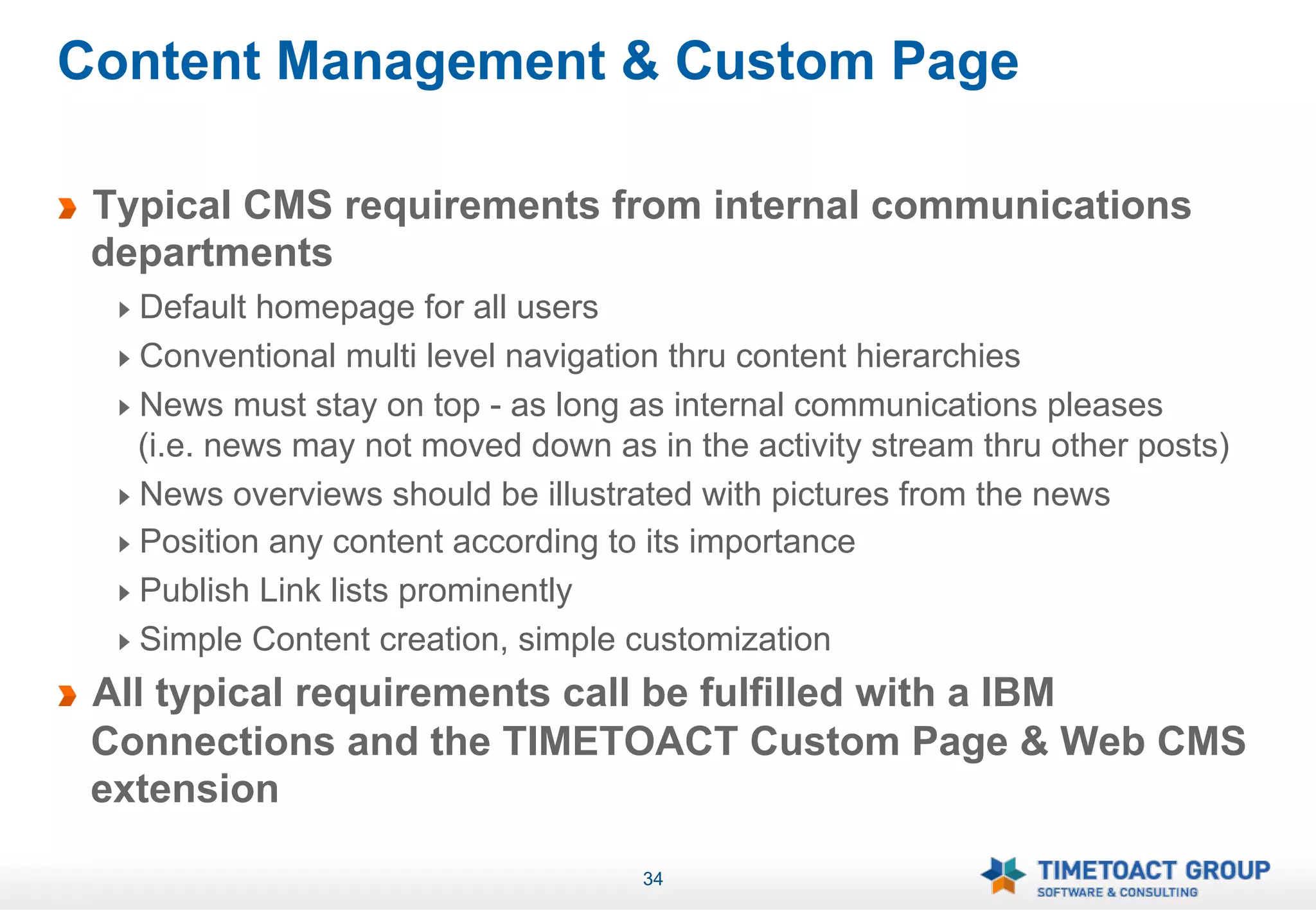 Content Management & Custom Page

!   Typical CMS requirements from internal communications
    departments
     !   Default homepage for all users
     !   Conventional multi level navigation thru content hierarchies
     !   News must stay on top - as long as internal communications pleases
         (i.e. news may not moved down as in the activity stream thru other posts)
     !   News overviews should be illustrated with pictures from the news
     !   Position any content according to its importance
     !   Publish Link lists prominently
     !   Simple Content creation, simple customization
!   All typical requirements call be fulfilled with a IBM
    Connections and the TIMETOACT Custom Page & Web CMS
    extension

                                          34
 