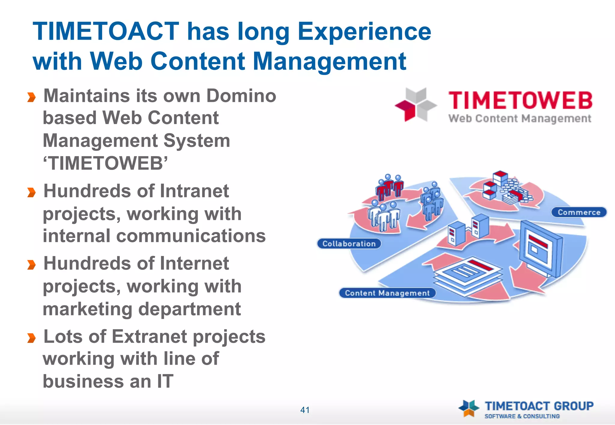 TIMETOACT has long Experience
    with Web Content Management
!   Maintains its own Domino
    based Web Content
    Management System
    ‘TIMETOWEB’
!   Hundreds of Intranet
    projects, working with
    internal communications
!   Hundreds of Internet
    projects, working with
    marketing department
!   Lots of Extranet projects
    working with line of
    business an IT
                                41
 