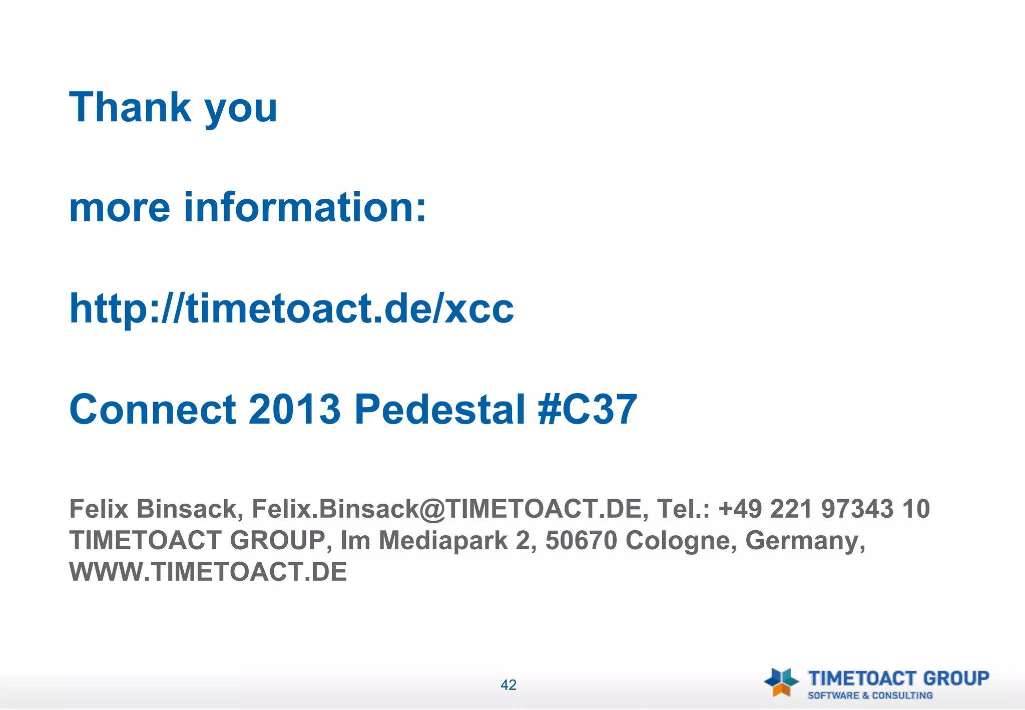 Thank you

more information:

http://timetoact.de/xcc

Connect 2013 Pedestal #C37

Felix Binsack, Felix.Binsack@TIMETOACT.DE, Tel.: +49 221 97343 10
TIMETOACT GROUP, Im Mediapark 2, 50670 Cologne, Germany,
WWW.TIMETOACT.DE



                                42
 