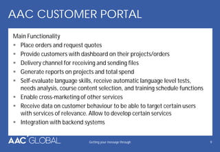 AAC CUSTOMER PORTAL
Main Functionality
Place orders and request quotes
Provide customers with dashboard on their projects/orders
Delivery channel for receiving and sending files
Generate reports on projects and total spend
Self-evaluate language skills, receive automatic language level tests,
needs analysis, course content selection, and training schedule functions
Enable cross-marketing of other services
Receive data on customer behaviour to be able to target certain users
with services of relevance. Allow to develop certain services
Integration with backend systems
Getting your message through 9
 