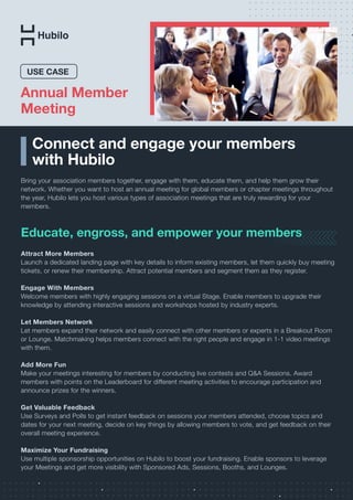 Connect and engage your members
with Hubilo
Bring your association members together, engage with them, educate them, and help them grow their
network. Whether you want to host an annual meeting for global members or chapter meetings throughout
the year, Hubilo lets you host various types of association meetings that are truly rewarding for your
members.
Educate, engross, and empower your members
Attract More Members
Launch a dedicated landing page with key details to inform existing members, let them quickly buy meeting
tickets, or renew their membership. Attract potential members and segment them as they register.
Engage With Members
Welcome members with highly engaging sessions on a virtual Stage. Enable members to upgrade their
knowledge by attending interactive sessions and workshops hosted by industry experts.
Let Members Network
Let members expand their network and easily connect with other members or experts in a Breakout Room
or Lounge. Matchmaking helps members connect with the right people and engage in 1-1 video meetings
with them.
Add More Fun
Make your meetings interesting for members by conducting live contests and Q&A Sessions. Award
members with points on the Leaderboard for different meeting activities to encourage participation and
announce prizes for the winners.
Get Valuable Feedback
Use Surveys and Polls to get instant feedback on sessions your members attended, choose topics and
dates for your next meeting, decide on key things by allowing members to vote, and get feedback on their
overall meeting experience.
Maximize Your Fundraising
Use multiple sponsorship opportunities on Hubilo to boost your fundraising. Enable sponsors to leverage
your Meetings and get more visibility with Sponsored Ads, Sessions, Booths, and Lounges.
Annual Member
Meeting
USE CASE
 