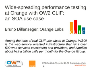 Wide-spreading performance testing
at Orange with OW2 CLIF:
an SOA use case

Bruno Dillenseger, Orange Labs

Among the tens of real CLIF use cases at Orange, WSOI
is the web-service oriented infrastructure that runs over
500 web services consumers and providers, and handles
about half a billion calls per month for the Orange Group.


                          OW2Con 2011, November 23-24, Orange Labs, Paris.
                                                            www.ow2.org.
                          1
 