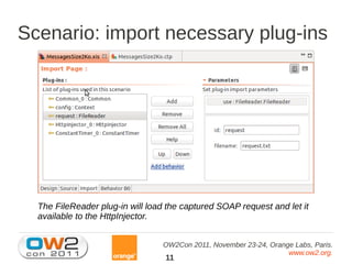 Scenario: import necessary plug-ins




  The FileReader plug-in will load the captured SOAP request and let it
  available to the HttpInjector.


                                 OW2Con 2011, November 23-24, Orange Labs, Paris.
                                                                   www.ow2.org.
                                  11
 