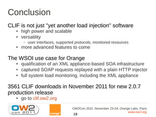 Conclusion
CLIF is not just "yet another load injection" software
   ●   high power and scalable
   ●   versatility
        –   user interfaces, supported protocols, monitored resources
   ●   more advanced features to come

The WSOI use case for Orange
   ●   qualification of an XML appliance-based SOA infrastructure
   ●   captured SOAP requests replayed with a plain HTTP injector
   ●   full system load monitoring, including the XML appliance

3561 CLIF downloads in November 2011 for new 2.0.7
production release
   ●   go to clif.ow2.org

                                     OW2Con 2011, November 23-24, Orange Labs, Paris.
                                                                       www.ow2.org.
                                     19
 
