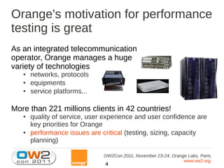 Orange's motivation for performance
testing is great
As an integrated telecommunication
operator, Orange manages a huge
variety of technologies
   ●   networks, protocols
   ●   equipments
   ●   service platforms...

More than 221 millions clients in 42 countries!
   ●   quality of service, user experience and user confidence are
       key priorities for Orange
   ●   performance issues are critical (testing, sizing, capacity
       planning)

                               OW2Con 2011, November 23-24, Orange Labs, Paris.
                                                                 www.ow2.org.
                                4
 