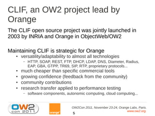 CLIF, an OW2 project lead by
Orange
The CLIF open source project was jointly launched in
2003 by INRIA and Orange in ObjectWeb/OW2

Maintaining CLIF is strategic for Orange
   ●   versatility/adaptability to almost all technologies
        –   HTTP, SOAP, REST, FTP, DHCP, LDAP, DNS, Diameter, Radius,
            EAP, GBA, GTPP, TR69, SIP, RTP, proprietary protocols...
   ●   much cheaper than specific commercial tools
   ●   growing confidence (feedback from the community)
   ●   community contributions
   ●   research transfer applied to performance testing
        –   software components, autonomic computing, cloud computing...


                                    OW2Con 2011, November 23-24, Orange Labs, Paris.
                                                                      www.ow2.org.
                                    5
 