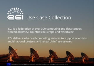 Use Case Collection
EGI is a federation of over 300 computing and data centres
spread across 56 countries in Europe and worldwide
EGI delivers advanced computing services to support scientists,
multinational projects and research infrastructures
EGI is supported by the EGI-Engage project, co-funded by the European Union (EU) Horizon 2020 program under grant number 654142
 