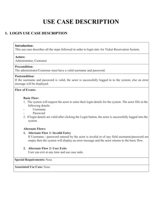 USE CASE DESCRIPTION
1. LOGIN USE CASE DESCRIPTION
Introduction:
This use case describes all the steps followed in order to login into Air Ticket Reservation System.
Actors:
Administrator, Customer
Precondition:
The administrator/Customer must have a valid username and password.
Postcondition:
If the username and password is valid, the actor is successfully logged in to the system; else an error
message will be displayed.
Flow of Events:
Basic Flow:
1. The system will request the actor to enter their login details for the system. The actor fills in the
following details:
- Username
- Password
2. If login details are valid after clicking the Login button, the actor is successfully logged into the
system.
Alternate Flows:
1. Alternate Flow 1: Invalid Entry
If Username / password entered by the actor is invalid or of any field username/password are
empty then the system will display an error message and the actor returns to the basic flow.
2. Alternate Flow 2: User Exits
User can exit at any time and use case ends.
Special Requirements: None
Associated Use Case: None
 