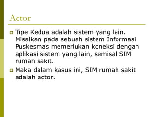 Actor
 Tipe Kedua adalah sistem yang lain.
  Misalkan pada sebuah sistem Informasi
  Puskesmas memerlukan koneksi dengan
  aplikasi sistem yang lain, semisal SIM
  rumah sakit.
 Maka dalam kasus ini, SIM rumah sakit
  adalah actor.
 