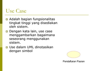 Use Case
   Adalah bagian fungsionalitas
    tingkat tinggi yang disediakan
    oleh sistem.
   Dengan kata lain, use case
    menggambarkan bagaimana
    seseorang menggunakan
    sistem.
   Use dalam UML dinotasikan
    dengan simbol


                                     Pendaftaran Pasien
 