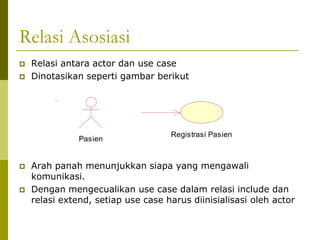 Relasi Asosiasi
   Relasi antara actor dan use case
   Dinotasikan seperti gambar berikut




                                    Registrasi Pasien
               Pasien


   Arah panah menunjukkan siapa yang mengawali
    komunikasi.
   Dengan mengecualikan use case dalam relasi include dan
    relasi extend, setiap use case harus diinisialisasi oleh actor
 