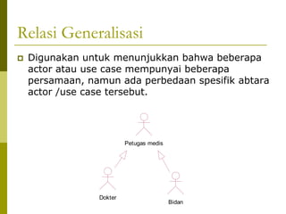 Relasi Generalisasi
   Digunakan untuk menunjukkan bahwa beberapa
    actor atau use case mempunyai beberapa
    persamaan, namun ada perbedaan spesifik abtara
    actor /use case tersebut.




                          Petugas medis




                 Dokter
                                          Bidan
 