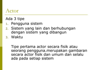 Actor
Ada 3 tipe
1. Pengguna sistem
2. Sistem yang lain dan berhubungan
   dengan sistem yang dibangun
3. Waktu


  Tipe pertama actor secara fisik atau
  seorang pengguna.merupakan gambaran
  secara actor fisik dan umum dan selalu
  ada pada setiap sistem
 