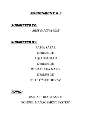 ASSIGNMENT # 3
SUBMITTED TO:
MISS SAMINA NAZ
SUBMITTED BY:
RABIA ZAFAR
17581556-045
AQSA REHMAN
17581556-023
MUBAERAKA NAZIR
17581556-037
BT IT 4TH
SECTION ‘A’
TOPIC:
USECASE DIAGRAM OF
‘SCHOOL MANAGEMENT SYSTEM’
 