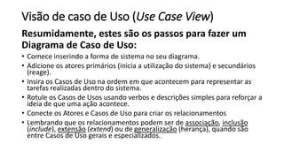 Visão de caso de Uso (Use Case View)
Resumidamente, estes são os passos para fazer um
Diagrama de Caso de Uso:
• Comece in...