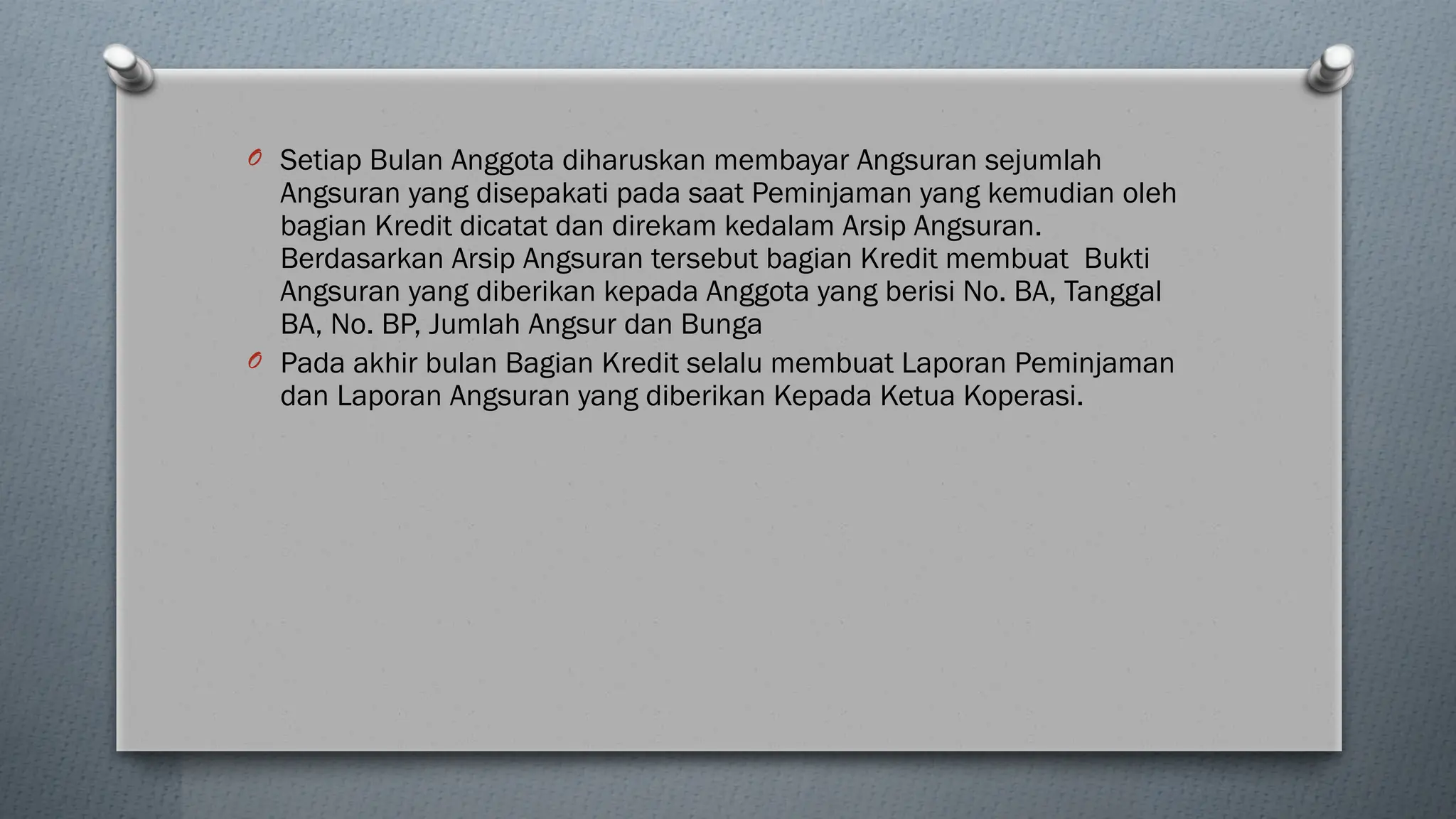O Setiap Bulan Anggota diharuskan membayar Angsuran sejumlah
Angsuran yang disepakati pada saat Peminjaman yang kemudian oleh
bagian Kredit dicatat dan direkam kedalam Arsip Angsuran.
Berdasarkan Arsip Angsuran tersebut bagian Kredit membuat Bukti
Angsuran yang diberikan kepada Anggota yang berisi No. BA, Tanggal
BA, No. BP, Jumlah Angsur dan Bunga
O Pada akhir bulan Bagian Kredit selalu membuat Laporan Peminjaman
dan Laporan Angsuran yang diberikan Kepada Ketua Koperasi.
 