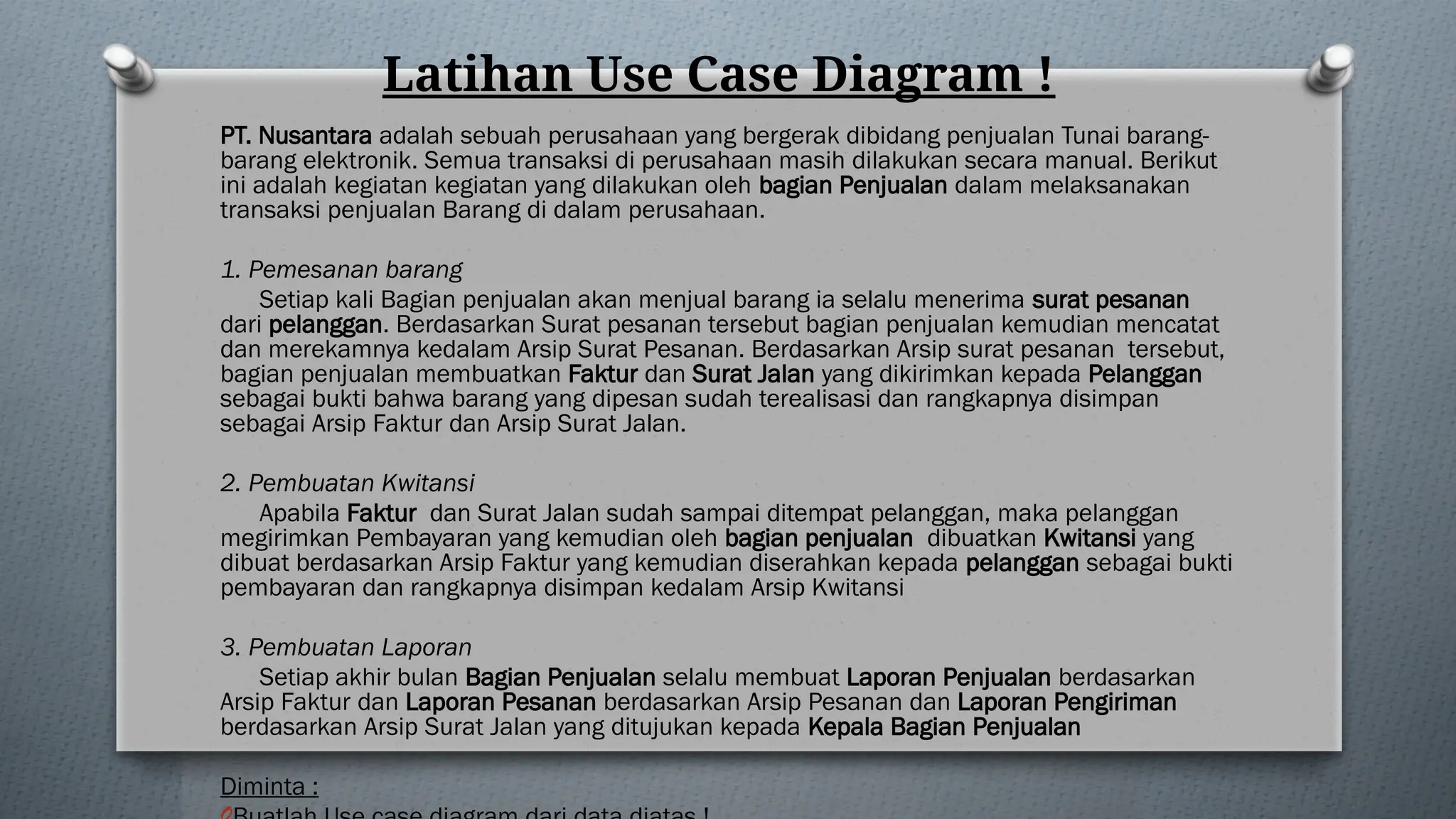Latihan Use Case Diagram !
PT. Nusantara adalah sebuah perusahaan yang bergerak dibidang penjualan Tunai barang-
barang elektronik. Semua transaksi di perusahaan masih dilakukan secara manual. Berikut
ini adalah kegiatan kegiatan yang dilakukan oleh bagian Penjualan dalam melaksanakan
transaksi penjualan Barang di dalam perusahaan.
1. Pemesanan barang
Setiap kali Bagian penjualan akan menjual barang ia selalu menerima surat pesanan
dari pelanggan. Berdasarkan Surat pesanan tersebut bagian penjualan kemudian mencatat
dan merekamnya kedalam Arsip Surat Pesanan. Berdasarkan Arsip surat pesanan tersebut,
bagian penjualan membuatkan Faktur dan Surat Jalan yang dikirimkan kepada Pelanggan
sebagai bukti bahwa barang yang dipesan sudah terealisasi dan rangkapnya disimpan
sebagai Arsip Faktur dan Arsip Surat Jalan.
2. Pembuatan Kwitansi
Apabila Faktur dan Surat Jalan sudah sampai ditempat pelanggan, maka pelanggan
megirimkan Pembayaran yang kemudian oleh bagian penjualan dibuatkan Kwitansi yang
dibuat berdasarkan Arsip Faktur yang kemudian diserahkan kepada pelanggan sebagai bukti
pembayaran dan rangkapnya disimpan kedalam Arsip Kwitansi
3. Pembuatan Laporan
Setiap akhir bulan Bagian Penjualan selalu membuat Laporan Penjualan berdasarkan
Arsip Faktur dan Laporan Pesanan berdasarkan Arsip Pesanan dan Laporan Pengiriman
berdasarkan Arsip Surat Jalan yang ditujukan kepada Kepala Bagian Penjualan
Diminta :
 