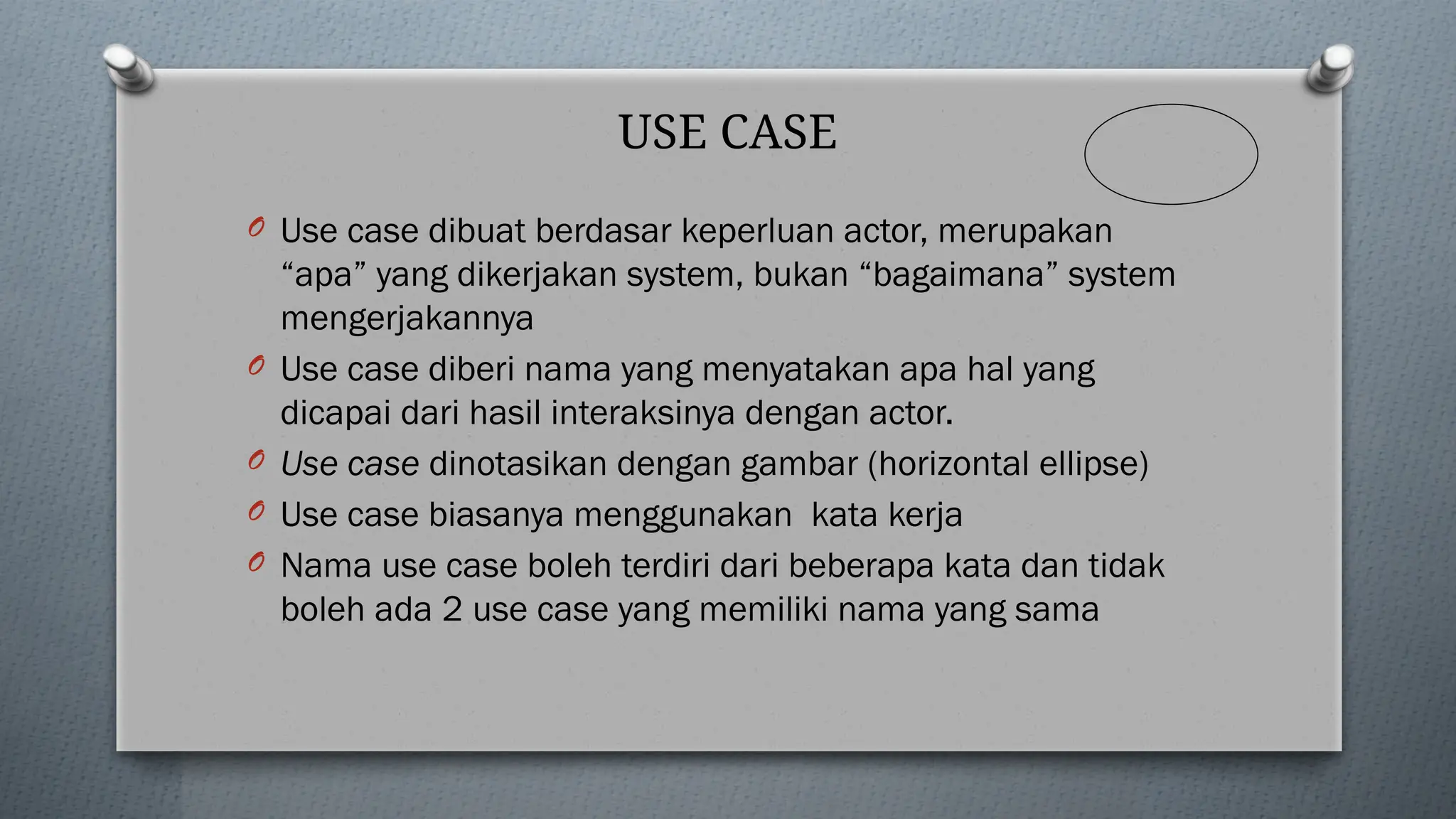 USE CASE
O Use case dibuat berdasar keperluan actor, merupakan
“apa” yang dikerjakan system, bukan “bagaimana” system
mengerjakannya
O Use case diberi nama yang menyatakan apa hal yang
dicapai dari hasil interaksinya dengan actor.
O Use case dinotasikan dengan gambar (horizontal ellipse)
O Use case biasanya menggunakan kata kerja
O Nama use case boleh terdiri dari beberapa kata dan tidak
boleh ada 2 use case yang memiliki nama yang sama
 