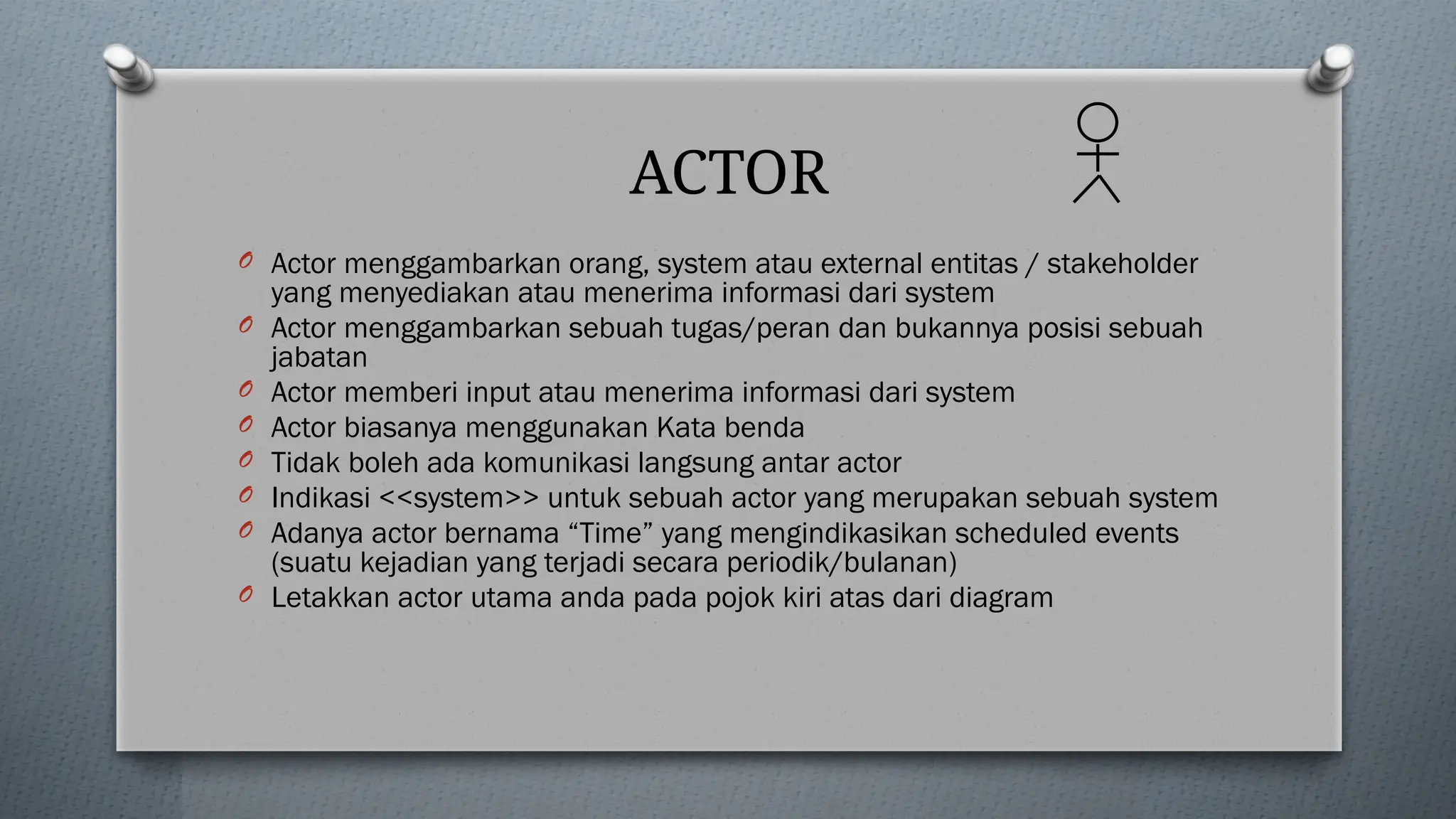 ACTOR
O Actor menggambarkan orang, system atau external entitas / stakeholder
yang menyediakan atau menerima informasi dari system
O Actor menggambarkan sebuah tugas/peran dan bukannya posisi sebuah
jabatan
O Actor memberi input atau menerima informasi dari system
O Actor biasanya menggunakan Kata benda
O Tidak boleh ada komunikasi langsung antar actor
O Indikasi <<system>> untuk sebuah actor yang merupakan sebuah system
O Adanya actor bernama “Time” yang mengindikasikan scheduled events
(suatu kejadian yang terjadi secara periodik/bulanan)
O Letakkan actor utama anda pada pojok kiri atas dari diagram
 