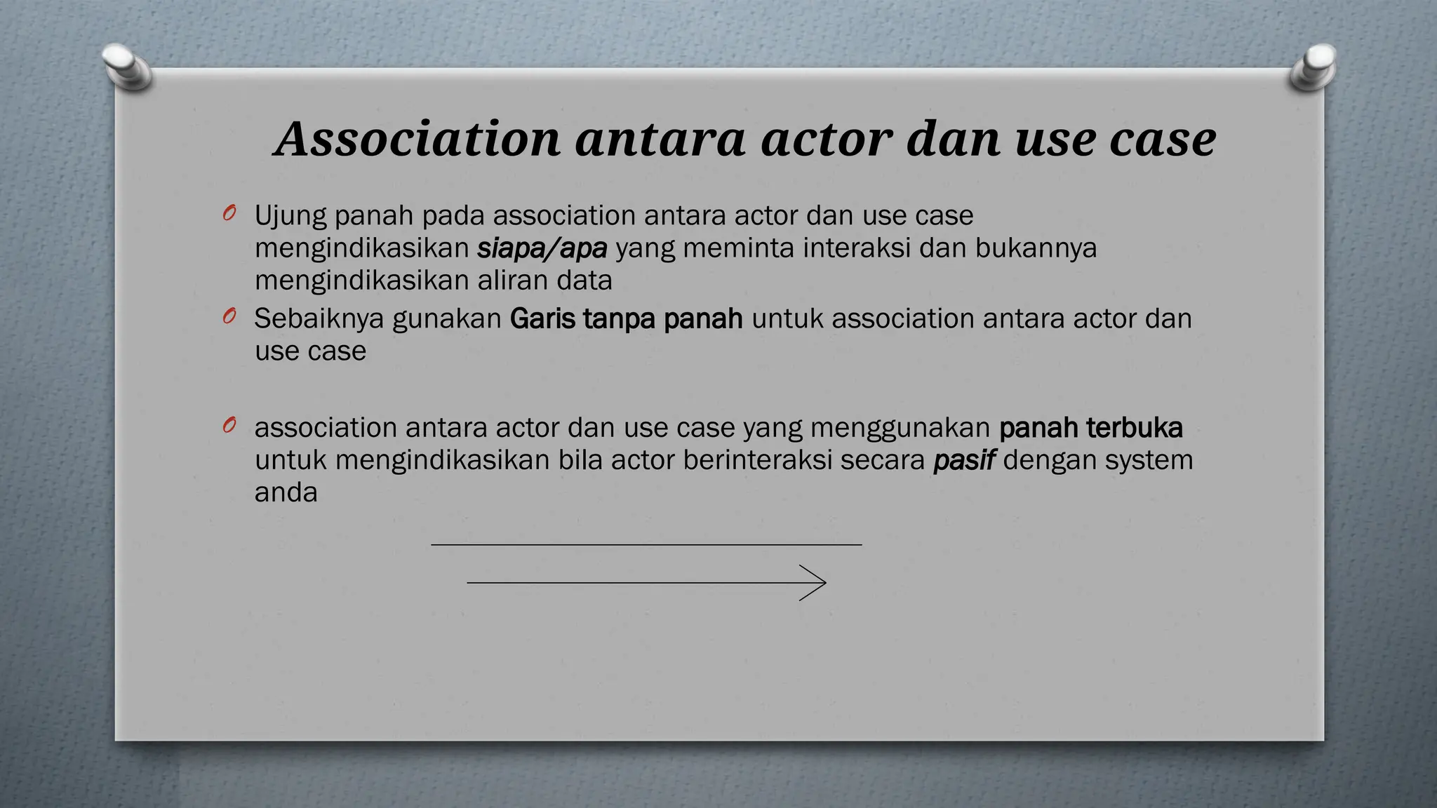 Association antara actor dan use case
O Ujung panah pada association antara actor dan use case
mengindikasikan siapa/apa yang meminta interaksi dan bukannya
mengindikasikan aliran data
O Sebaiknya gunakan Garis tanpa panah untuk association antara actor dan
use case
O association antara actor dan use case yang menggunakan panah terbuka
untuk mengindikasikan bila actor berinteraksi secara pasif dengan system
anda
 