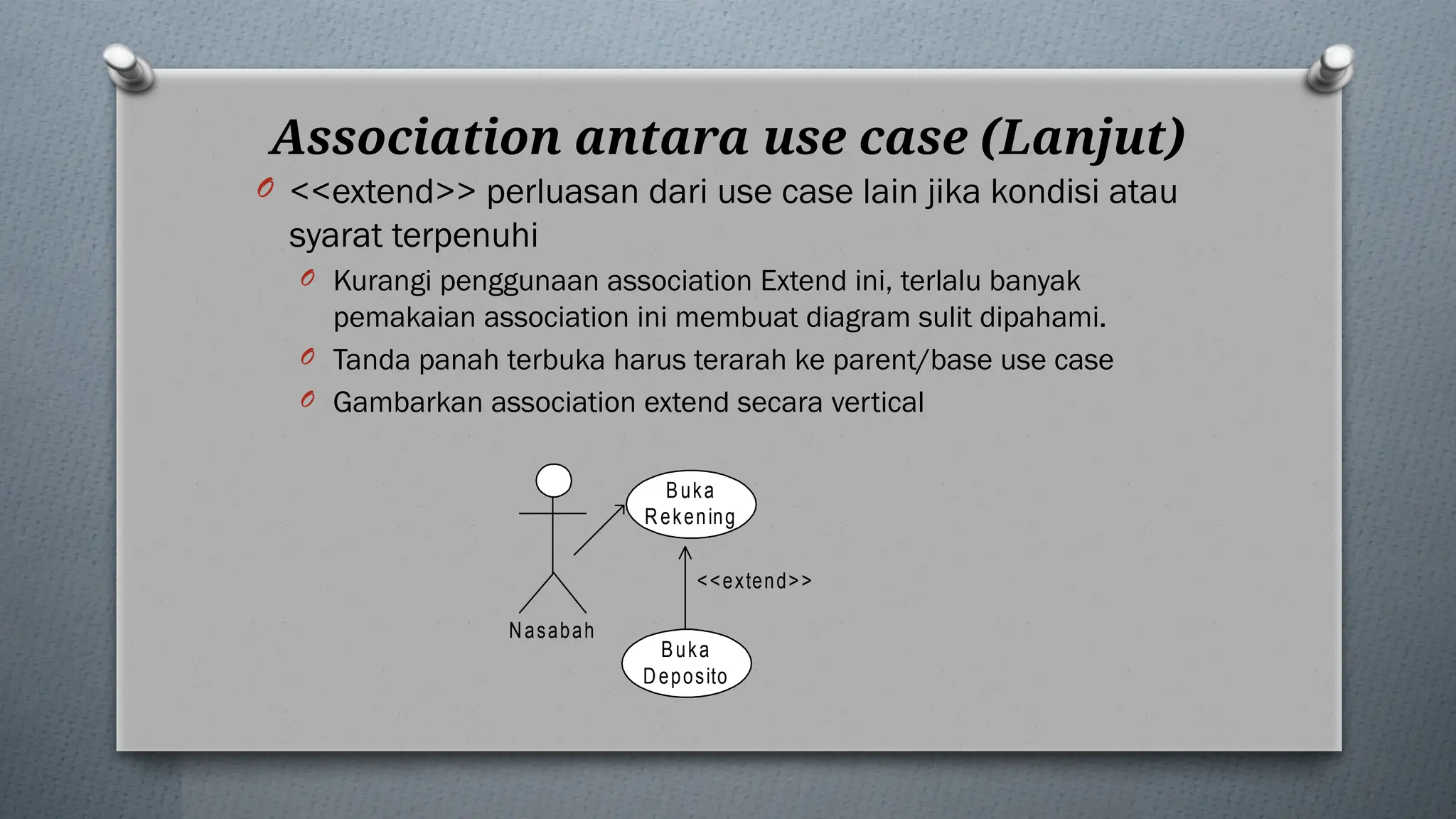 Association antara use case (Lanjut)
O <<extend>> perluasan dari use case lain jika kondisi atau
syarat terpenuhi
O Kurangi penggunaan association Extend ini, terlalu banyak
pemakaian association ini membuat diagram sulit dipahami.
O Tanda panah terbuka harus terarah ke parent/base use case
O Gambarkan association extend secara vertical
Buka
Rekening
<<extend>>
Buka
Deposito
Nasabah
 