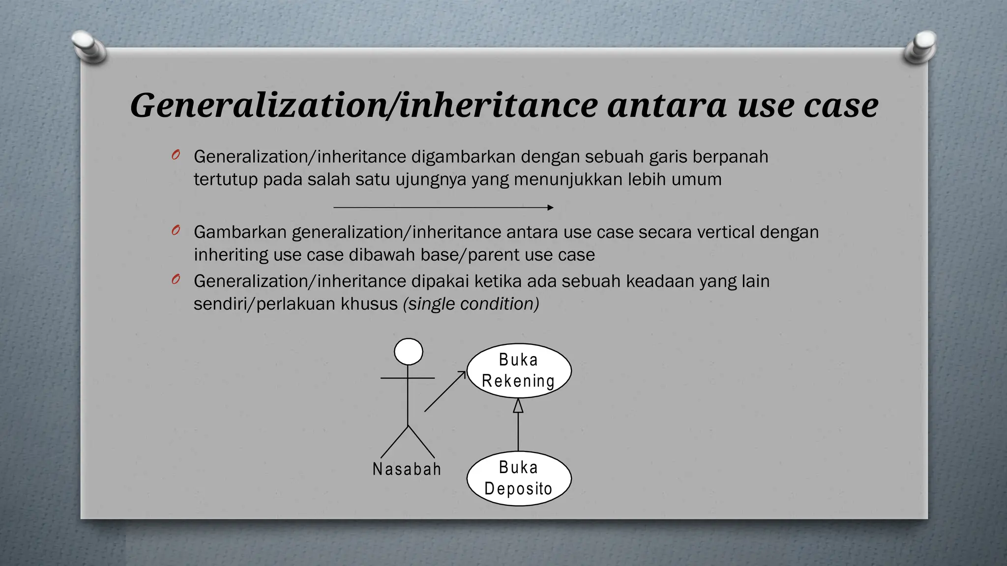 Generalization/inheritance antara use case
O Generalization/inheritance digambarkan dengan sebuah garis berpanah
tertutup pada salah satu ujungnya yang menunjukkan lebih umum
O Gambarkan generalization/inheritance antara use case secara vertical dengan
inheriting use case dibawah base/parent use case
O Generalization/inheritance dipakai ketika ada sebuah keadaan yang lain
sendiri/perlakuan khusus (single condition)
Buka
Rekening
Nasabah Buka
Deposito
 
