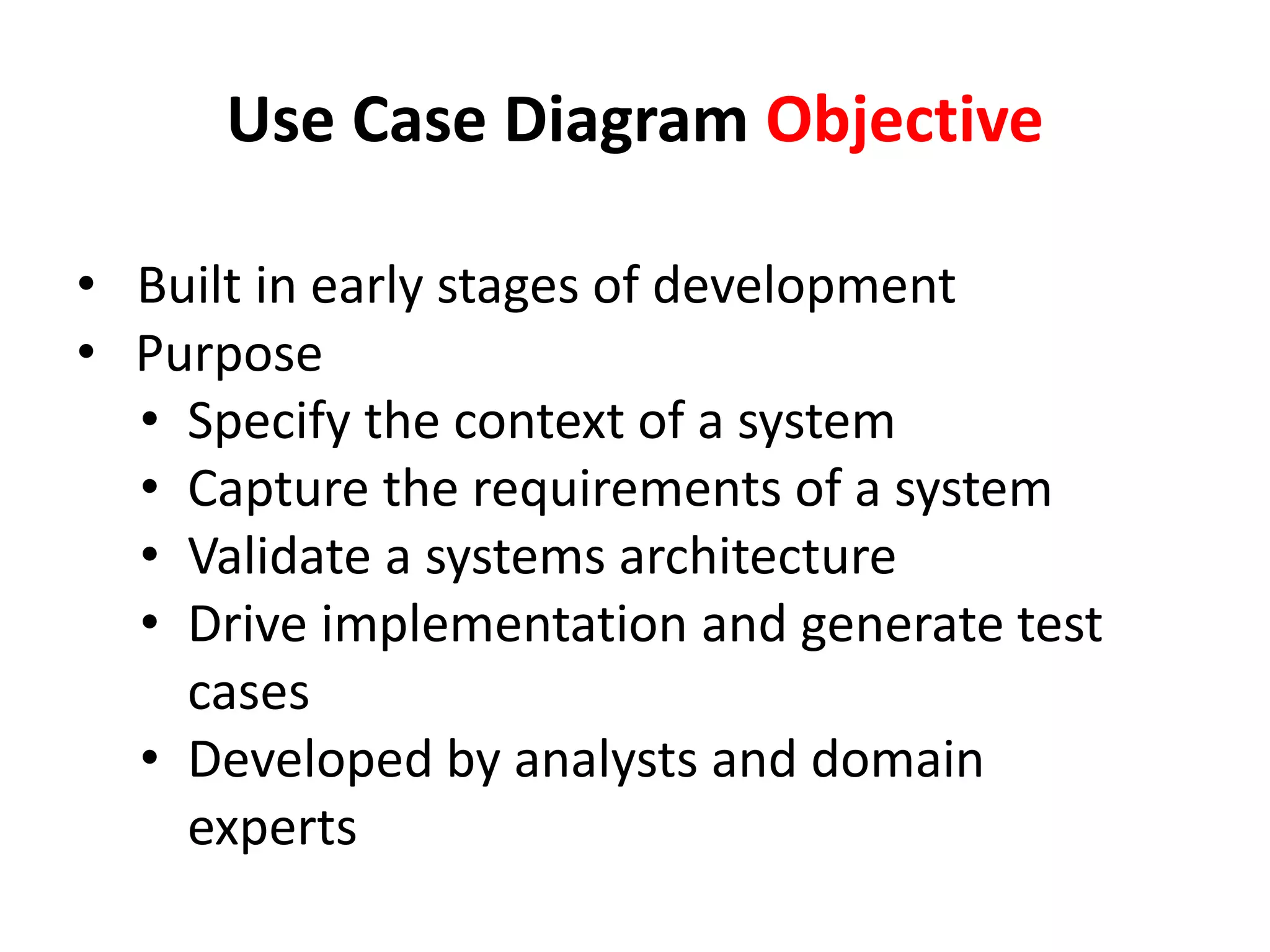 Use Case Diagram Objective
• Built in early stages of development
•  Purpose
• Specify the context of a system
• Capture the requirements of a system
• Validate a systems architecture
• Drive implementation and generate test
cases
• Developed by analysts and domain
experts
 