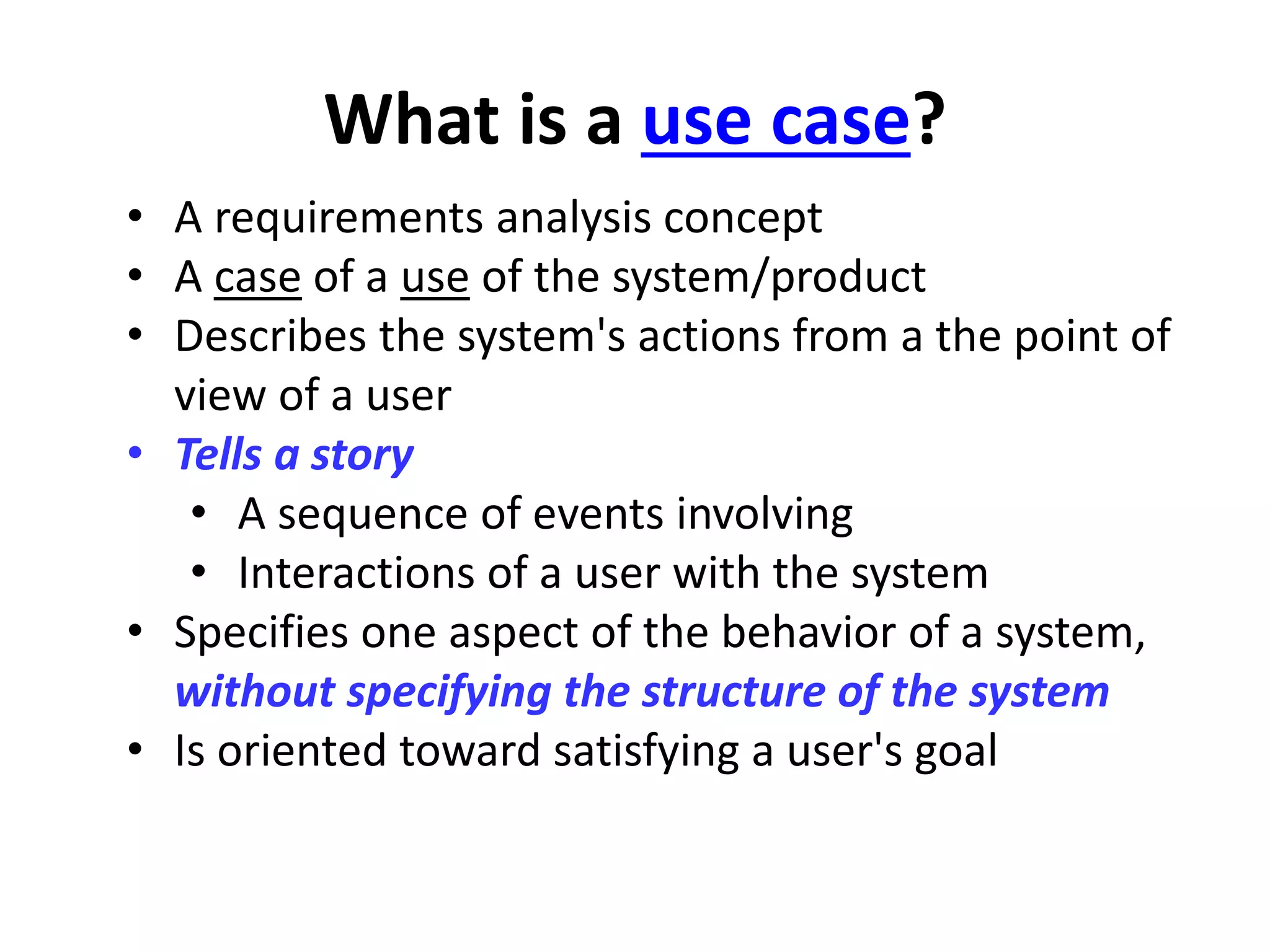 What is a use case?
• A requirements analysis concept
• A case of a use of the system/product
• Describes the system's actions from a the point of
view of a user
• Tells a story
• A sequence of events involving
• Interactions of a user with the system
• Specifies one aspect of the behavior of a system,
without specifying the structure of the system
• Is oriented toward satisfying a user's goal
 