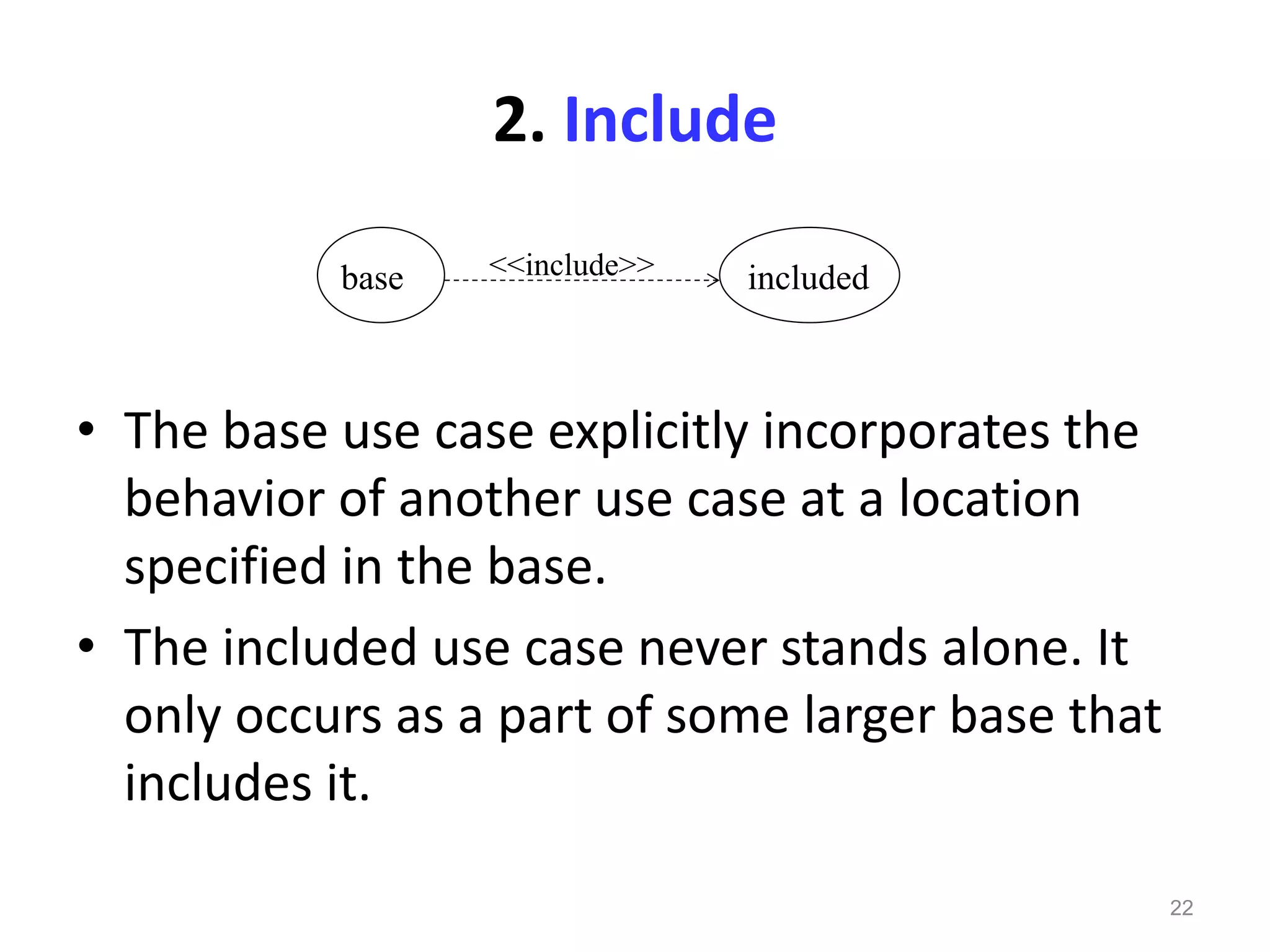 22
• The base use case explicitly incorporates the
behavior of another use case at a location
specified in the base.
• The included use case never stands alone. It
only occurs as a part of some larger base that
includes it.
base included<<include>>
2. Include
 