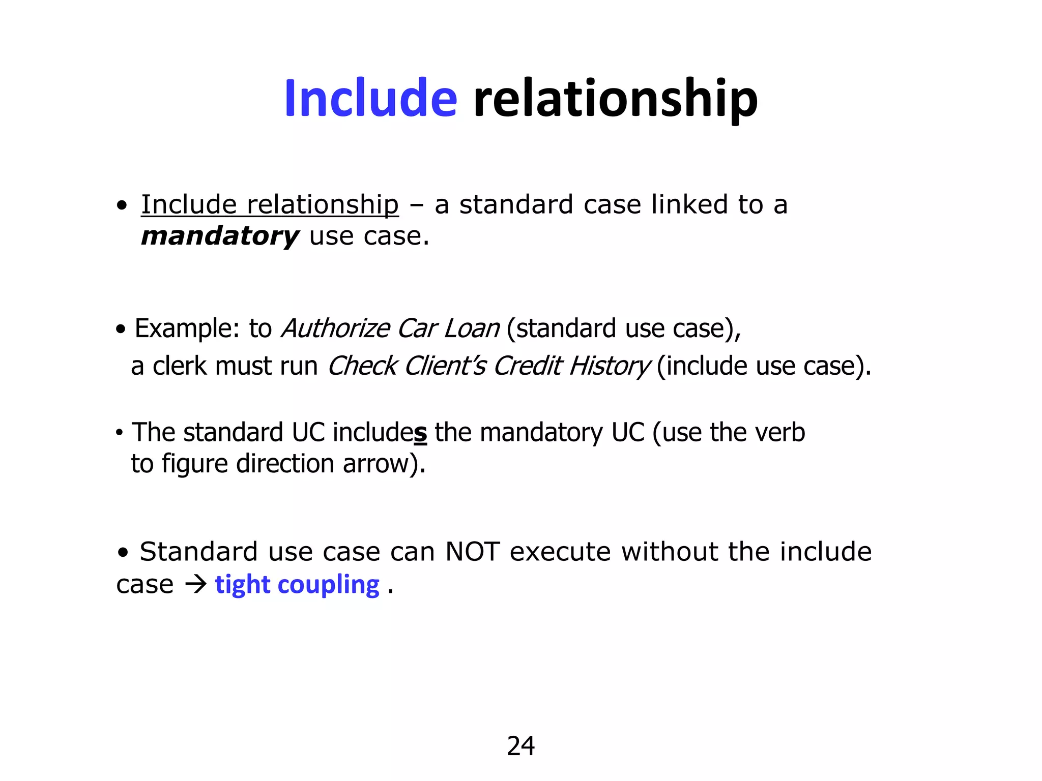 24
Include relationship
• Include relationship – a standard case linked to a
mandatory use case.
• Standard use case can NOT execute without the include
case  tight coupling .
• Example: to Authorize Car Loan (standard use case),
a clerk must run Check Client’s Credit History (include use case).
• The standard UC includes the mandatory UC (use the verb
to figure direction arrow).
 