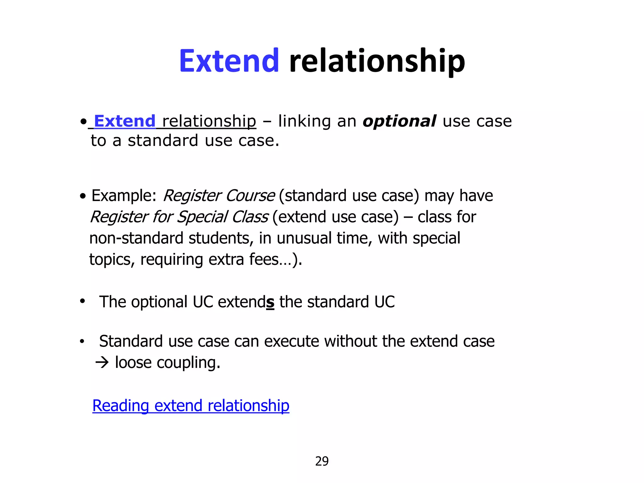 29
• Extend relationship – linking an optional use case
to a standard use case.
Extend relationship
• Example: Register Course (standard use case) may have
Register for Special Class (extend use case) – class for
non-standard students, in unusual time, with special
topics, requiring extra fees…).
• The optional UC extends the standard UC
• Standard use case can execute without the extend case
 loose coupling.
Reading extend relationship
 