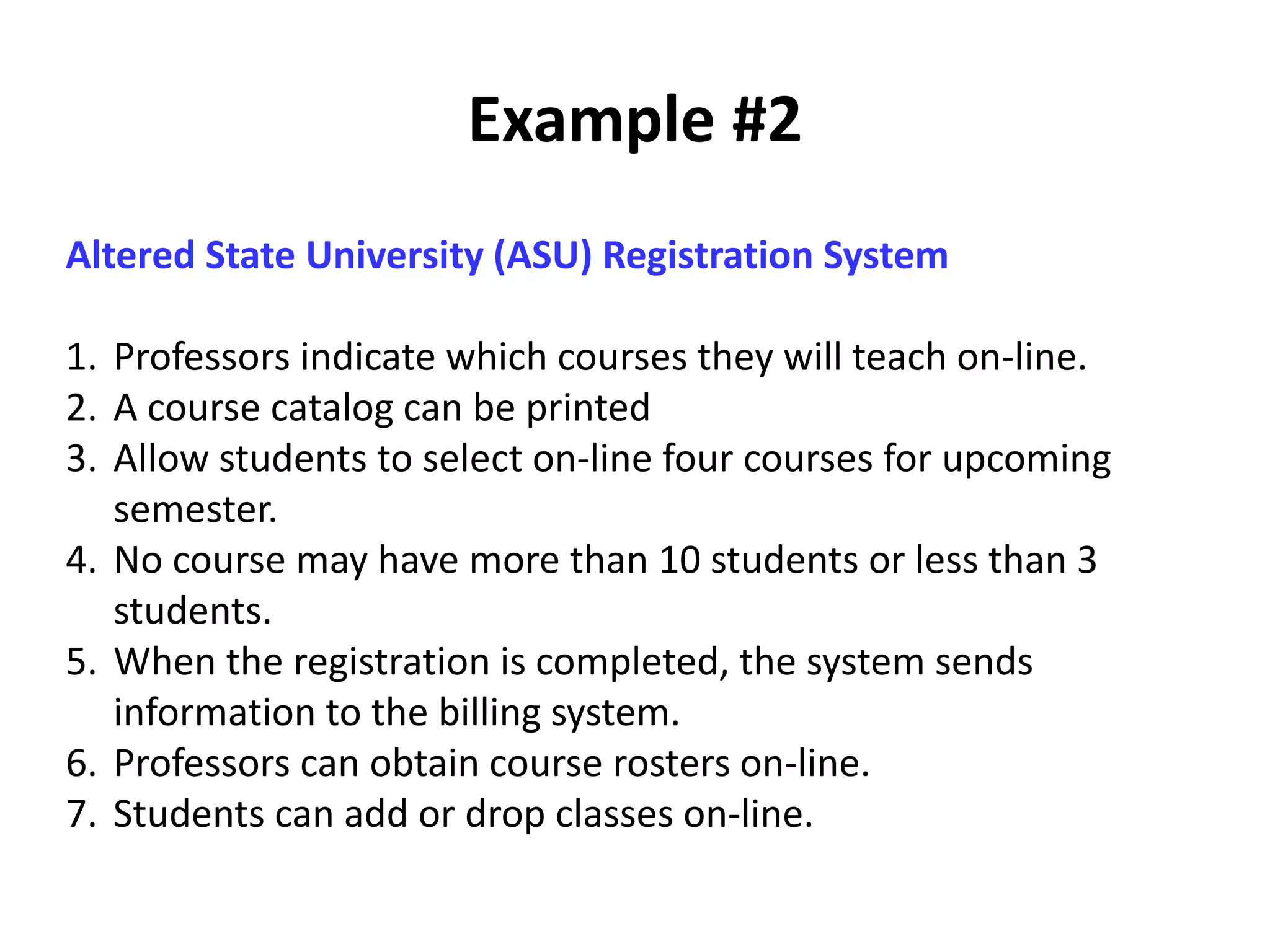 Example #2
Altered State University (ASU) Registration System
1. Professors indicate which courses they will teach on-line.
2. A course catalog can be printed
3. Allow students to select on-line four courses for upcoming
semester.
4. No course may have more than 10 students or less than 3
students.
5. When the registration is completed, the system sends
information to the billing system.
6. Professors can obtain course rosters on-line.
7. Students can add or drop classes on-line.
 