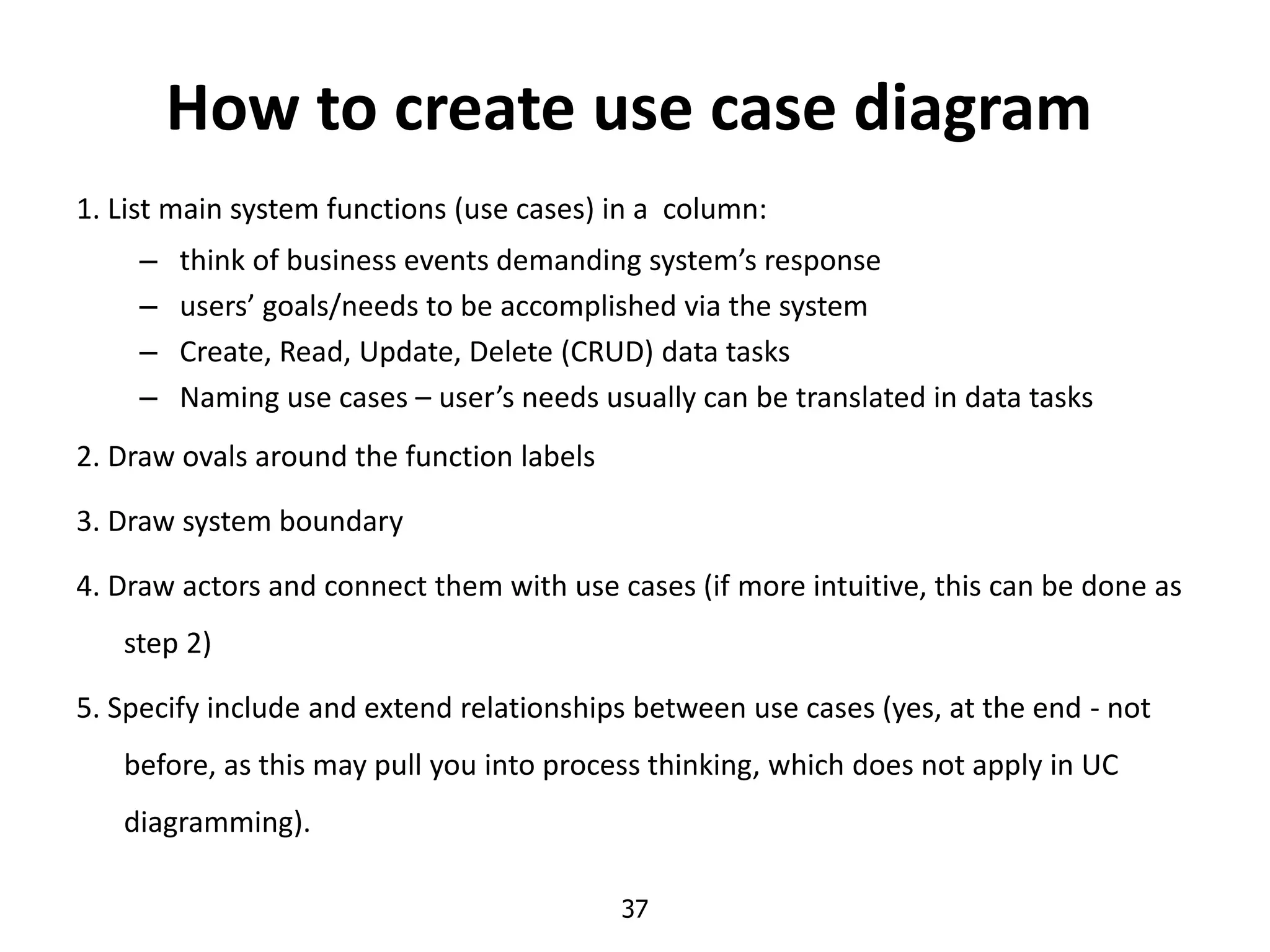 37
How to create use case diagram
1. List main system functions (use cases) in a column:
– think of business events demanding system’s response
– users’ goals/needs to be accomplished via the system
– Create, Read, Update, Delete (CRUD) data tasks
– Naming use cases – user’s needs usually can be translated in data tasks
2. Draw ovals around the function labels
3. Draw system boundary
4. Draw actors and connect them with use cases (if more intuitive, this can be done as
step 2)
5. Specify include and extend relationships between use cases (yes, at the end - not
before, as this may pull you into process thinking, which does not apply in UC
diagramming).
 