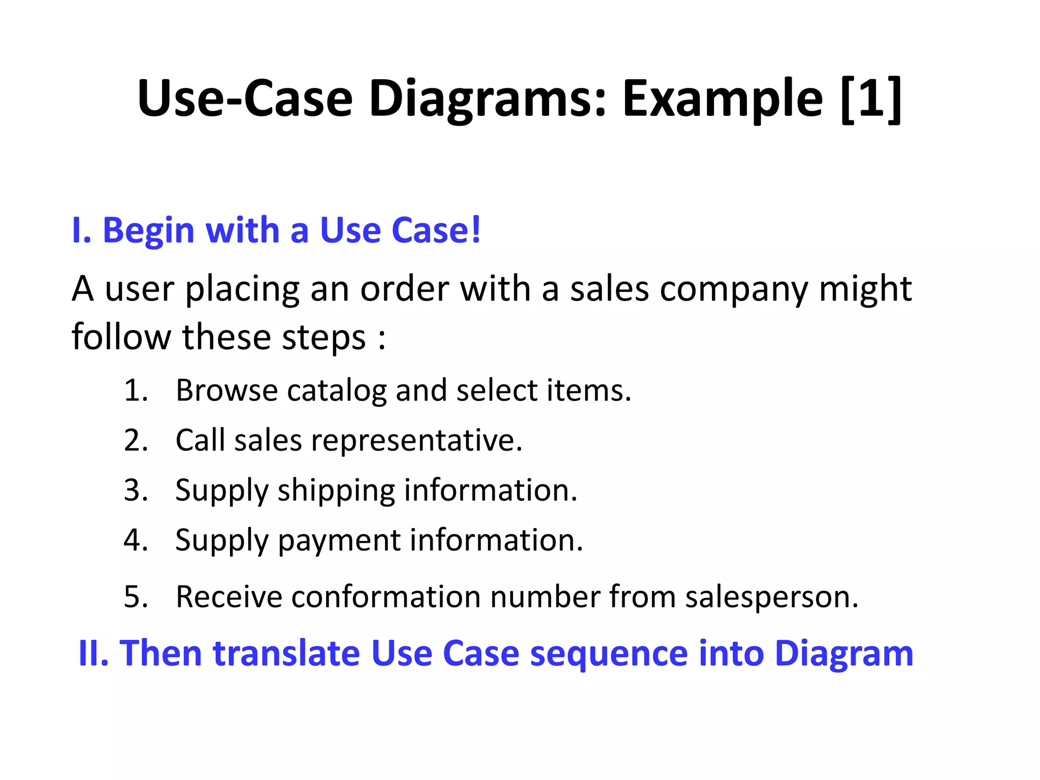 Use-Case Diagrams: Example [1]
I. Begin with a Use Case!
A user placing an order with a sales company might
follow these steps :
1. Browse catalog and select items.
2. Call sales representative.
3. Supply shipping information.
4. Supply payment information.
5. Receive conformation number from salesperson.
II. Then translate Use Case sequence into Diagram
 