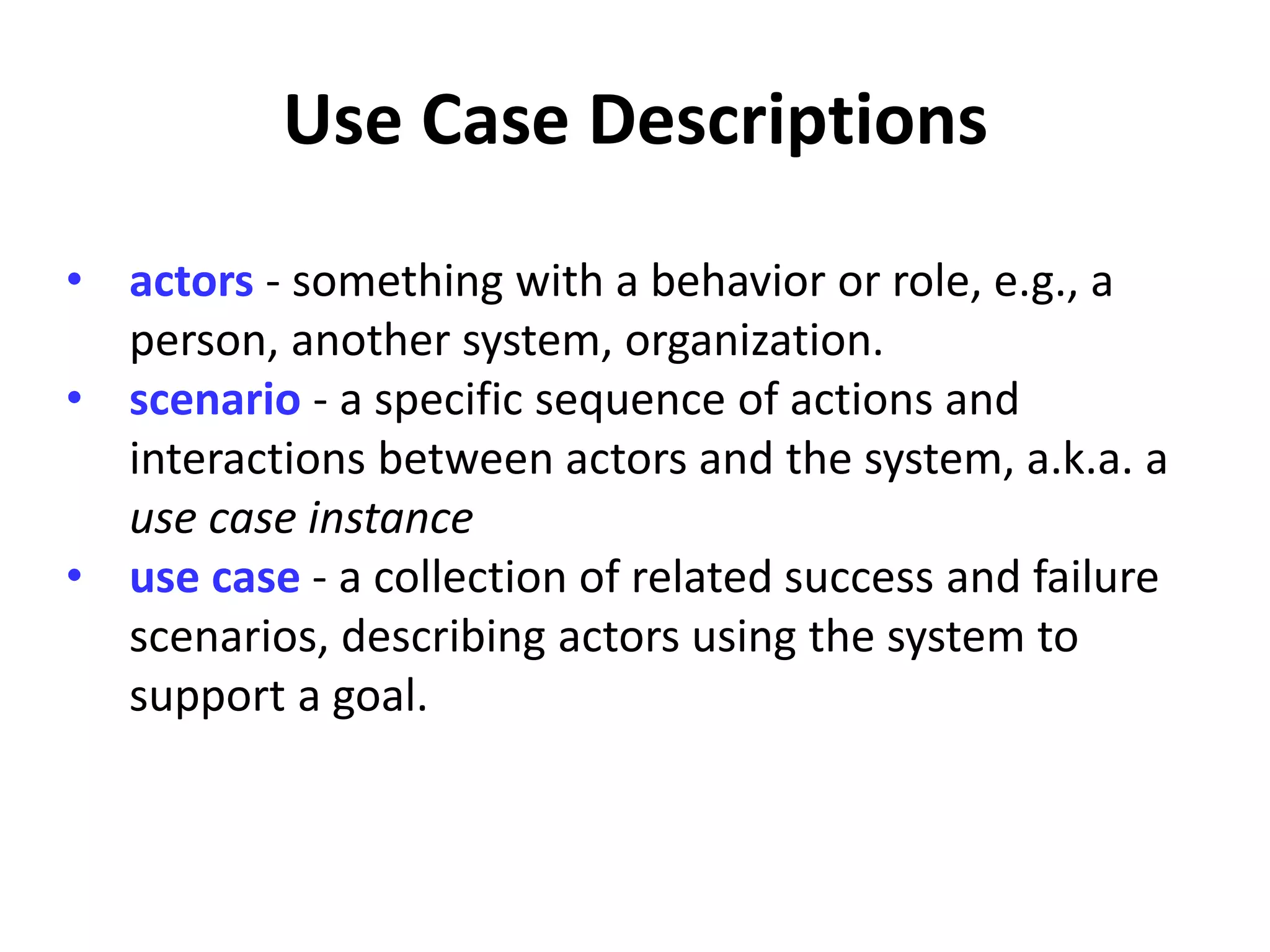 Use Case Descriptions
• actors - something with a behavior or role, e.g., a
person, another system, organization.
• scenario - a specific sequence of actions and
interactions between actors and the system, a.k.a. a
use case instance
• use case - a collection of related success and failure
scenarios, describing actors using the system to
support a goal.
 