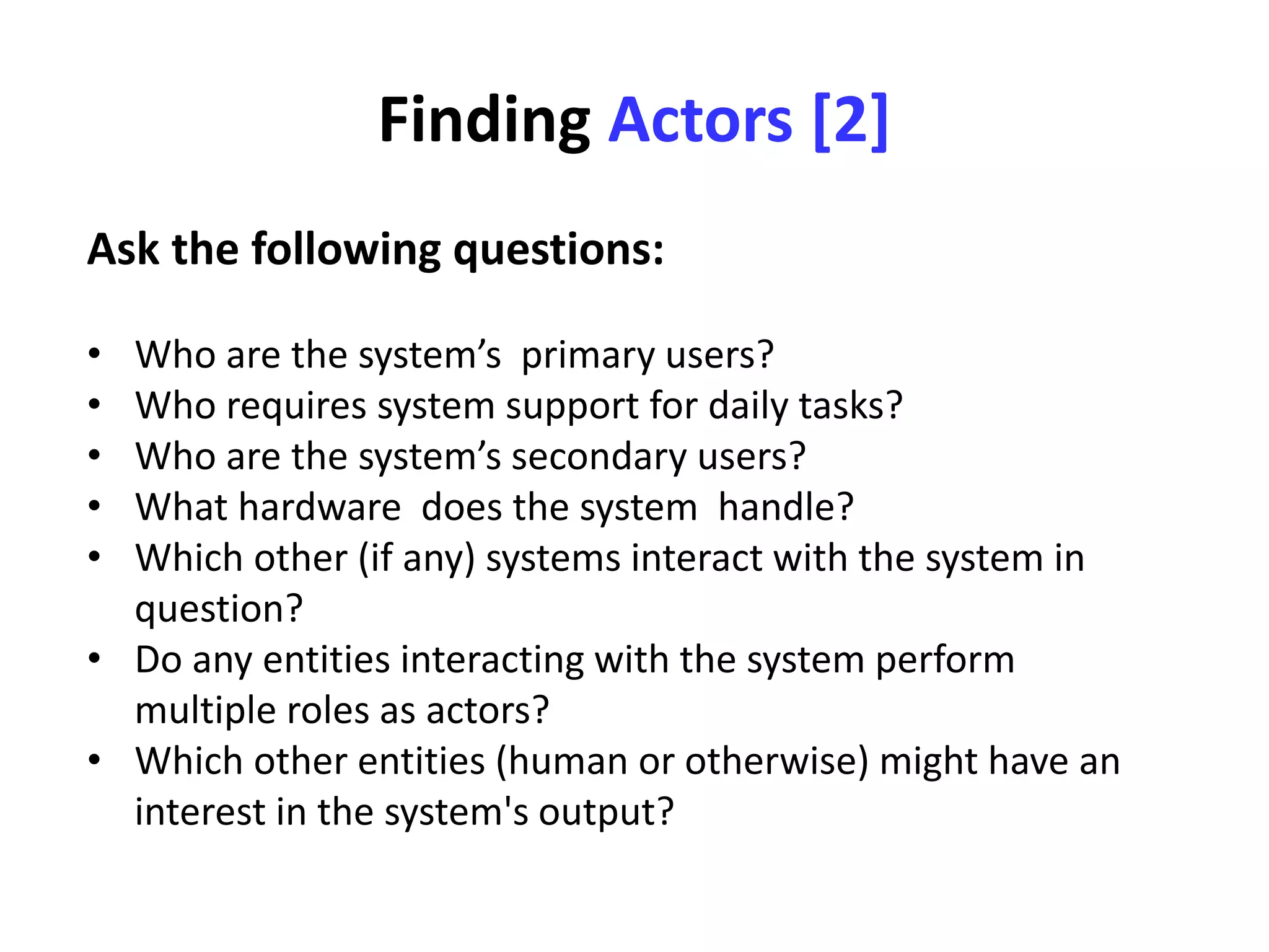 Finding Actors [2]
Ask the following questions:
• Who are the system’s primary users?
• Who requires system support for daily tasks?
• Who are the system’s secondary users?
• What hardware does the system handle?
• Which other (if any) systems interact with the system in
question?
• Do any entities interacting with the system perform
multiple roles as actors?
• Which other entities (human or otherwise) might have an
interest in the system's output?
 