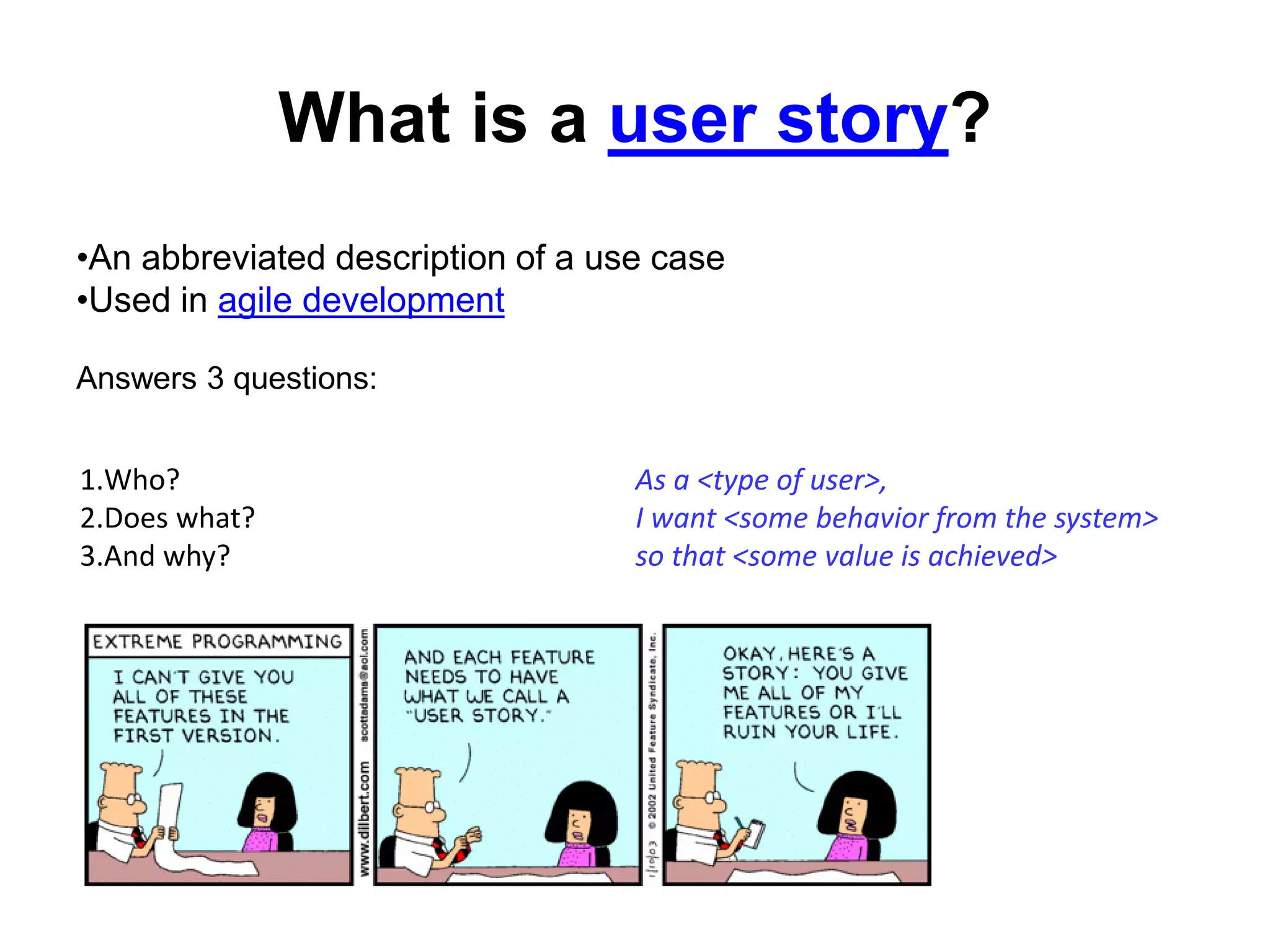 What is a user story?
1.Who?
2.Does what?
3.And why?
As a <type of user>,
I want <some behavior from the system>
so that <some value is achieved>
•An abbreviated description of a use case
•Used in agile development
Answers 3 questions:
 