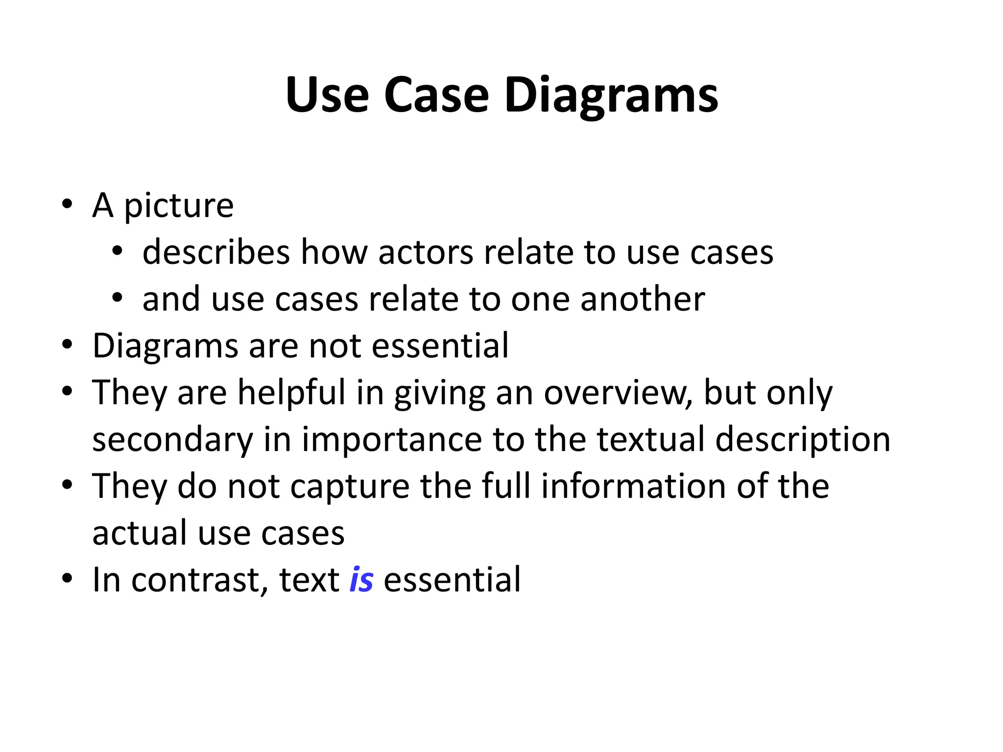 Use Case Diagrams
• A picture
• describes how actors relate to use cases
• and use cases relate to one another
• Diagrams are not essential
• They are helpful in giving an overview, but only
secondary in importance to the textual description
• They do not capture the full information of the
actual use cases
• In contrast, text is essential
 